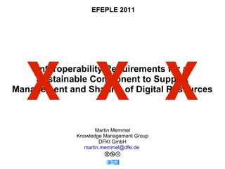 EFEPLE 2011




  X X X
    Interoperability Requirements for a
    Sustainable Component to Support
Management and Sharing of Digital Resources



                    Martin Memmel
             Knowledge Management Group
                     DFKI GmbH
               martin.memmel@dfki.de
 