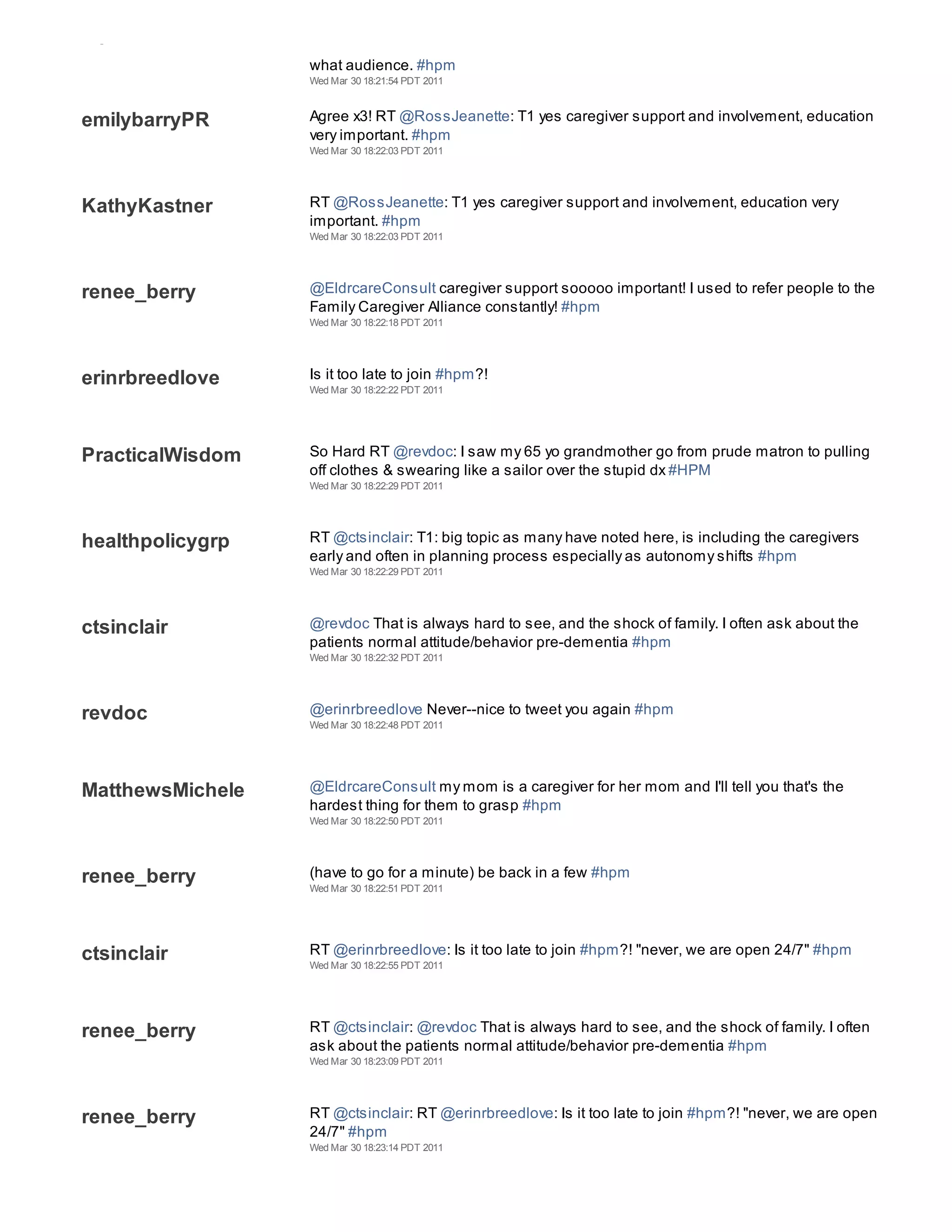 mpf2011
                  what audience. #hpm
                  Wed Mar 30 18:21:54 PDT 2011



emilybarryPR      Agree x3! RT @RossJeanette: T1 yes caregiver support and involvement, education
                  very important. #hpm
                  Wed Mar 30 18:22:03 PDT 2011




KathyKastner      RT @RossJeanette: T1 yes caregiver support and involvement, education very
                  important. #hpm
                  Wed Mar 30 18:22:03 PDT 2011




renee_berry       @EldrcareConsult caregiver support sooooo important! I used to refer people to the
                  Family Caregiver Alliance constantly! #hpm
                  Wed Mar 30 18:22:18 PDT 2011




erinrbreedlove    Is it too late to join #hpm?!
                  Wed Mar 30 18:22:22 PDT 2011




PracticalWisdom   So Hard RT @revdoc: I saw my 65 yo grandmother go from prude matron to pulling
                  off clothes & swearing like a sailor over the stupid dx #HPM
                  Wed Mar 30 18:22:29 PDT 2011




healthpolicygrp   RT @ctsinclair: T1: big topic as many have noted here, is including the caregivers
                  early and often in planning process especially as autonomy shifts #hpm
                  Wed Mar 30 18:22:29 PDT 2011




ctsinclair        @revdoc That is always hard to see, and the shock of family. I often ask about the
                  patients normal attitude/behavior pre-dementia #hpm
                  Wed Mar 30 18:22:32 PDT 2011




revdoc            @erinrbreedlove Never--nice to tweet you again #hpm
                  Wed Mar 30 18:22:48 PDT 2011




MatthewsMichele   @EldrcareConsult my mom is a caregiver for her mom and I'll tell you that's the
                  hardest thing for them to grasp #hpm
                  Wed Mar 30 18:22:50 PDT 2011




renee_berry       (have to go for a minute) be back in a few #hpm
                  Wed Mar 30 18:22:51 PDT 2011




ctsinclair        RT @erinrbreedlove: Is it too late to join #hpm?! "never, we are open 24/7" #hpm
                  Wed Mar 30 18:22:55 PDT 2011




renee_berry       RT @ctsinclair: @revdoc That is always hard to see, and the shock of family. I often
                  ask about the patients normal attitude/behavior pre-dementia #hpm
                  Wed Mar 30 18:23:09 PDT 2011




renee_berry       RT @ctsinclair: RT @erinrbreedlove: Is it too late to join #hpm?! "never, we are open
                  24/7" #hpm
                  Wed Mar 30 18:23:14 PDT 2011
 
