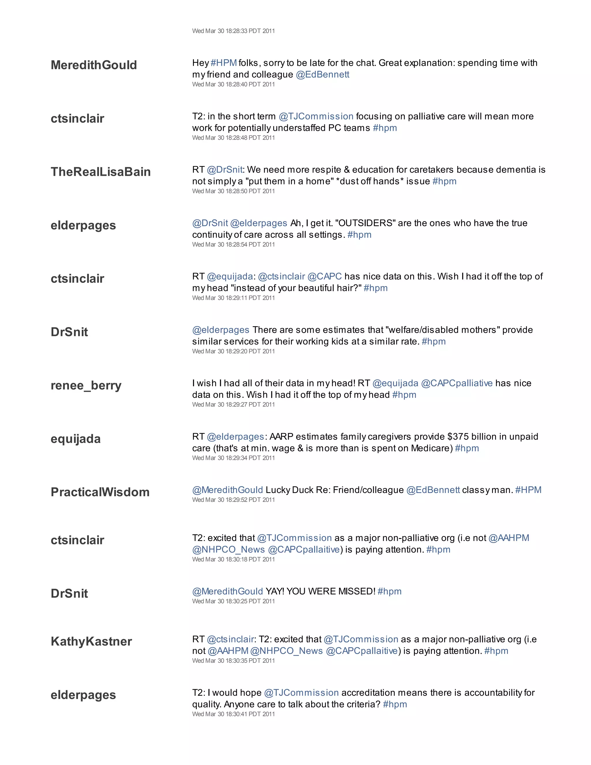 Wed Mar 30 18:28:33 PDT 2011




MeredithGould     Hey #HPM folks, sorry to be late for the chat. Great explanation: spending time with
                  my friend and colleague @EdBennett
                  Wed Mar 30 18:28:40 PDT 2011




ctsinclair        T2: in the short term @TJCommission focusing on palliative care will mean more
                  work for potentially understaffed PC teams #hpm
                  Wed Mar 30 18:28:48 PDT 2011




TheRealLisaBain   RT @DrSnit: We need more respite & education for caretakers because dementia is
                  not simply a "put them in a home" *dust off hands* issue #hpm
                  Wed Mar 30 18:28:50 PDT 2011




elderpages        @DrSnit @elderpages Ah, I get it. "OUTSIDERS" are the ones who have the true
                  continuity of care across all settings. #hpm
                  Wed Mar 30 18:28:54 PDT 2011




ctsinclair        RT @equijada: @ctsinclair @CAPC has nice data on this. Wish I had it off the top of
                  my head "instead of your beautiful hair?" #hpm
                  Wed Mar 30 18:29:11 PDT 2011




DrSnit            @elderpages There are some estimates that "welfare/disabled mothers" provide
                  similar services for their working kids at a similar rate. #hpm
                  Wed Mar 30 18:29:20 PDT 2011




renee_berry       I wish I had all of their data in my head! RT @equijada @CAPCpalliative has nice
                  data on this. Wish I had it off the top of my head #hpm
                  Wed Mar 30 18:29:27 PDT 2011




equijada          RT @elderpages: AARP estimates family caregivers provide $375 billion in unpaid
                  care (that's at min. wage & is more than is spent on Medicare) #hpm
                  Wed Mar 30 18:29:34 PDT 2011




PracticalWisdom   @MeredithGould Lucky Duck Re: Friend/colleague @EdBennett classy man. #HPM
                  Wed Mar 30 18:29:52 PDT 2011




ctsinclair        T2: excited that @TJCommission as a major non-palliative org (i.e not @AAHPM
                  @NHPCO_News @CAPCpallaitive) is paying attention. #hpm
                  Wed Mar 30 18:30:18 PDT 2011




DrSnit            @MeredithGould YAY! YOU WERE MISSED! #hpm
                  Wed Mar 30 18:30:25 PDT 2011




KathyKastner      RT @ctsinclair: T2: excited that @TJCommission as a major non-palliative org (i.e
                  not @AAHPM @NHPCO_News @CAPCpallaitive) is paying attention. #hpm
                  Wed Mar 30 18:30:35 PDT 2011




elderpages        T2: I would hope @TJCommission accreditation means there is accountability for
                  quality. Anyone care to talk about the criteria? #hpm
                  Wed Mar 30 18:30:41 PDT 2011
 