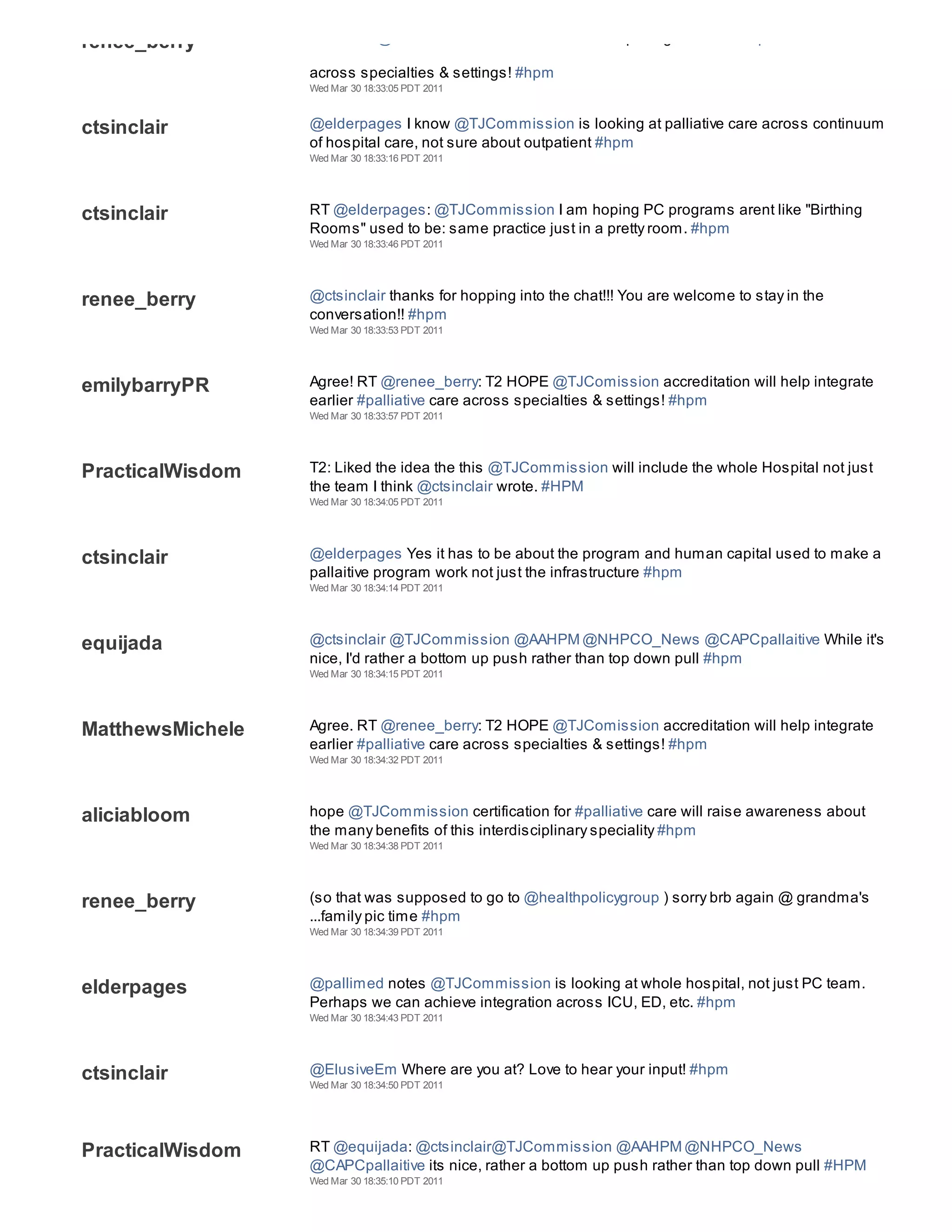 renee_berry       T2 HOPE @TJComission accreditation will help integrate earlier #palliative care

                  across specialties & settings! #hpm
                  Wed Mar 30 18:33:05 PDT 2011



ctsinclair        @elderpages I know @TJCommission is looking at palliative care across continuum
                  of hospital care, not sure about outpatient #hpm
                  Wed Mar 30 18:33:16 PDT 2011




ctsinclair        RT @elderpages: @TJCommission I am hoping PC programs arent like "Birthing
                  Rooms" used to be: same practice just in a pretty room. #hpm
                  Wed Mar 30 18:33:46 PDT 2011




renee_berry       @ctsinclair thanks for hopping into the chat!!! You are welcome to stay in the
                  conversation!! #hpm
                  Wed Mar 30 18:33:53 PDT 2011




emilybarryPR      Agree! RT @renee_berry: T2 HOPE @TJComission accreditation will help integrate
                  earlier #palliative care across specialties & settings! #hpm
                  Wed Mar 30 18:33:57 PDT 2011




PracticalWisdom   T2: Liked the idea the this @TJCommission will include the whole Hospital not just
                  the team I think @ctsinclair wrote. #HPM
                  Wed Mar 30 18:34:05 PDT 2011




ctsinclair        @elderpages Yes it has to be about the program and human capital used to make a
                  pallaitive program work not just the infrastructure #hpm
                  Wed Mar 30 18:34:14 PDT 2011




equijada          @ctsinclair @TJCommission @AAHPM @NHPCO_News @CAPCpallaitive While it's
                  nice, I'd rather a bottom up push rather than top down pull #hpm
                  Wed Mar 30 18:34:15 PDT 2011




MatthewsMichele   Agree. RT @renee_berry: T2 HOPE @TJComission accreditation will help integrate
                  earlier #palliative care across specialties & settings! #hpm
                  Wed Mar 30 18:34:32 PDT 2011




aliciabloom       hope @TJCommission certification for #palliative care will raise awareness about
                  the many benefits of this interdisciplinary speciality #hpm
                  Wed Mar 30 18:34:38 PDT 2011




renee_berry       (so that was supposed to go to @healthpolicygroup ) sorry brb again @ grandma's
                  ...family pic time #hpm
                  Wed Mar 30 18:34:39 PDT 2011




elderpages        @pallimed notes @TJCommission is looking at whole hospital, not just PC team.
                  Perhaps we can achieve integration across ICU, ED, etc. #hpm
                  Wed Mar 30 18:34:43 PDT 2011




ctsinclair        @ElusiveEm Where are you at? Love to hear your input! #hpm
                  Wed Mar 30 18:34:50 PDT 2011




PracticalWisdom   RT @equijada: @ctsinclair@TJCommission @AAHPM @NHPCO_News
                  @CAPCpallaitive its nice, rather a bottom up push rather than top down pull #HPM
                  Wed Mar 30 18:35:10 PDT 2011
 
