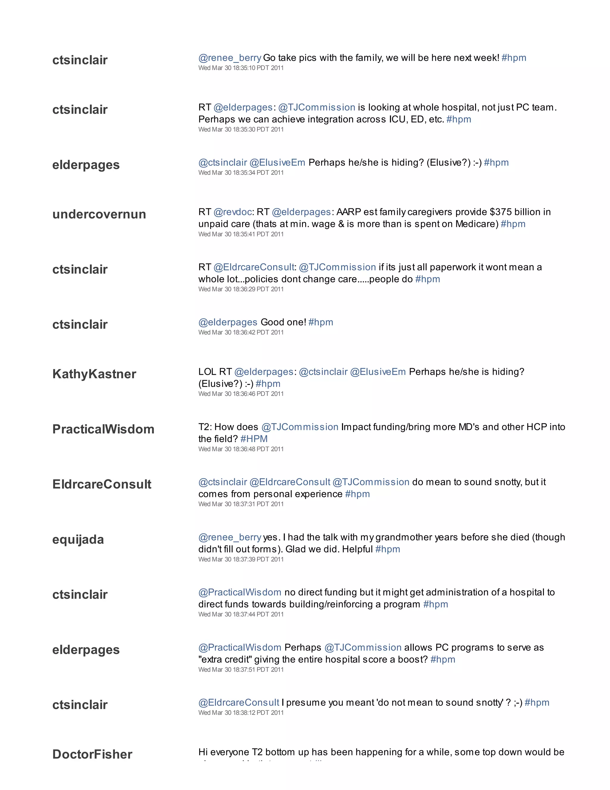 ctsinclair        @renee_berry Go take pics with the family, we will be here next week! #hpm
                  Wed Mar 30 18:35:10 PDT 2011




ctsinclair        RT @elderpages: @TJCommission is looking at whole hospital, not just PC team.
                  Perhaps we can achieve integration across ICU, ED, etc. #hpm
                  Wed Mar 30 18:35:30 PDT 2011




elderpages        @ctsinclair @ElusiveEm Perhaps he/she is hiding? (Elusive?) :-) #hpm
                  Wed Mar 30 18:35:34 PDT 2011




undercovernun     RT @revdoc: RT @elderpages: AARP est family caregivers provide $375 billion in
                  unpaid care (thats at min. wage & is more than is spent on Medicare) #hpm
                  Wed Mar 30 18:35:41 PDT 2011




ctsinclair        RT @EldrcareConsult: @TJCommission if its just all paperwork it wont mean a
                  whole lot...policies dont change care.....people do #hpm
                  Wed Mar 30 18:36:29 PDT 2011




ctsinclair        @elderpages Good one! #hpm
                  Wed Mar 30 18:36:42 PDT 2011




KathyKastner      LOL RT @elderpages: @ctsinclair @ElusiveEm Perhaps he/she is hiding?
                  (Elusive?) :-) #hpm
                  Wed Mar 30 18:36:46 PDT 2011




PracticalWisdom   T2: How does @TJCommission Impact funding/bring more MD's and other HCP into
                  the field? #HPM
                  Wed Mar 30 18:36:48 PDT 2011




EldrcareConsult   @ctsinclair @EldrcareConsult @TJCommission do mean to sound snotty, but it
                  comes from personal experience #hpm
                  Wed Mar 30 18:37:31 PDT 2011




equijada          @renee_berry yes. I had the talk with my grandmother years before she died (though
                  didn't fill out forms). Glad we did. Helpful #hpm
                  Wed Mar 30 18:37:39 PDT 2011




ctsinclair        @PracticalWisdom no direct funding but it might get administration of a hospital to
                  direct funds towards building/reinforcing a program #hpm
                  Wed Mar 30 18:37:44 PDT 2011




elderpages        @PracticalWisdom Perhaps @TJCommission allows PC programs to serve as
                  "extra credit" giving the entire hospital score a boost? #hpm
                  Wed Mar 30 18:37:51 PDT 2011




ctsinclair        @EldrcareConsult I presume you meant 'do not mean to sound snotty' ? ;-) #hpm
                  Wed Mar 30 18:38:12 PDT 2011




DoctorFisher      Hi everyone T2 bottom up has been happening for a while, some top down would be
                  nice- need both to cement #hpm
 