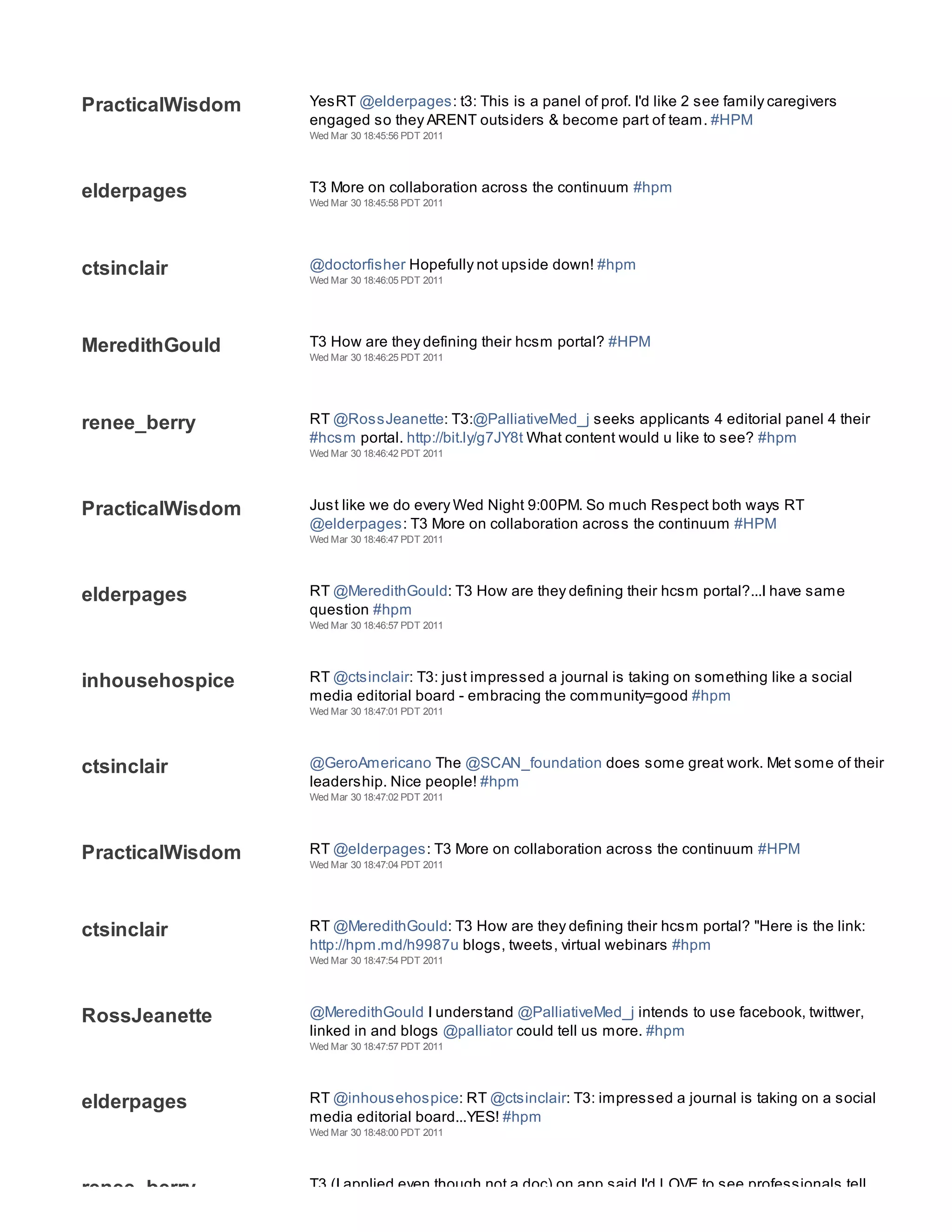 Wed Mar 30 18:45:52 PDT 2011




PracticalWisdom   YesRT @elderpages: t3: This is a panel of prof. I'd like 2 see family caregivers
                  engaged so they ARENT outsiders & become part of team. #HPM
                  Wed Mar 30 18:45:56 PDT 2011




elderpages        T3 More on collaboration across the continuum #hpm
                  Wed Mar 30 18:45:58 PDT 2011




ctsinclair        @doctorfisher Hopefully not upside down! #hpm
                  Wed Mar 30 18:46:05 PDT 2011




MeredithGould     T3 How are they defining their hcsm portal? #HPM
                  Wed Mar 30 18:46:25 PDT 2011




renee_berry       RT @RossJeanette: T3:@PalliativeMed_j seeks applicants 4 editorial panel 4 their
                  #hcsm portal. http://bit.ly/g7JY8t What content would u like to see? #hpm
                  Wed Mar 30 18:46:42 PDT 2011




PracticalWisdom   Just like we do every Wed Night 9:00PM. So much Respect both ways RT
                  @elderpages: T3 More on collaboration across the continuum #HPM
                  Wed Mar 30 18:46:47 PDT 2011




elderpages        RT @MeredithGould: T3 How are they defining their hcsm portal?...I have same
                  question #hpm
                  Wed Mar 30 18:46:57 PDT 2011




inhousehospice    RT @ctsinclair: T3: just impressed a journal is taking on something like a social
                  media editorial board - embracing the community=good #hpm
                  Wed Mar 30 18:47:01 PDT 2011




ctsinclair        @GeroAmericano The @SCAN_foundation does some great work. Met some of their
                  leadership. Nice people! #hpm
                  Wed Mar 30 18:47:02 PDT 2011




PracticalWisdom   RT @elderpages: T3 More on collaboration across the continuum #HPM
                  Wed Mar 30 18:47:04 PDT 2011




ctsinclair        RT @MeredithGould: T3 How are they defining their hcsm portal? "Here is the link:
                  http://hpm.md/h9987u blogs, tweets, virtual webinars #hpm
                  Wed Mar 30 18:47:54 PDT 2011




RossJeanette      @MeredithGould I understand @PalliativeMed_j intends to use facebook, twittwer,
                  linked in and blogs @palliator could tell us more. #hpm
                  Wed Mar 30 18:47:57 PDT 2011




elderpages        RT @inhousehospice: RT @ctsinclair: T3: impressed a journal is taking on a social
                  media editorial board...YES! #hpm
                  Wed Mar 30 18:48:00 PDT 2011




renee_berry       T3 (I applied even though not a doc) on app said I'd LOVE to see professionals tell
 