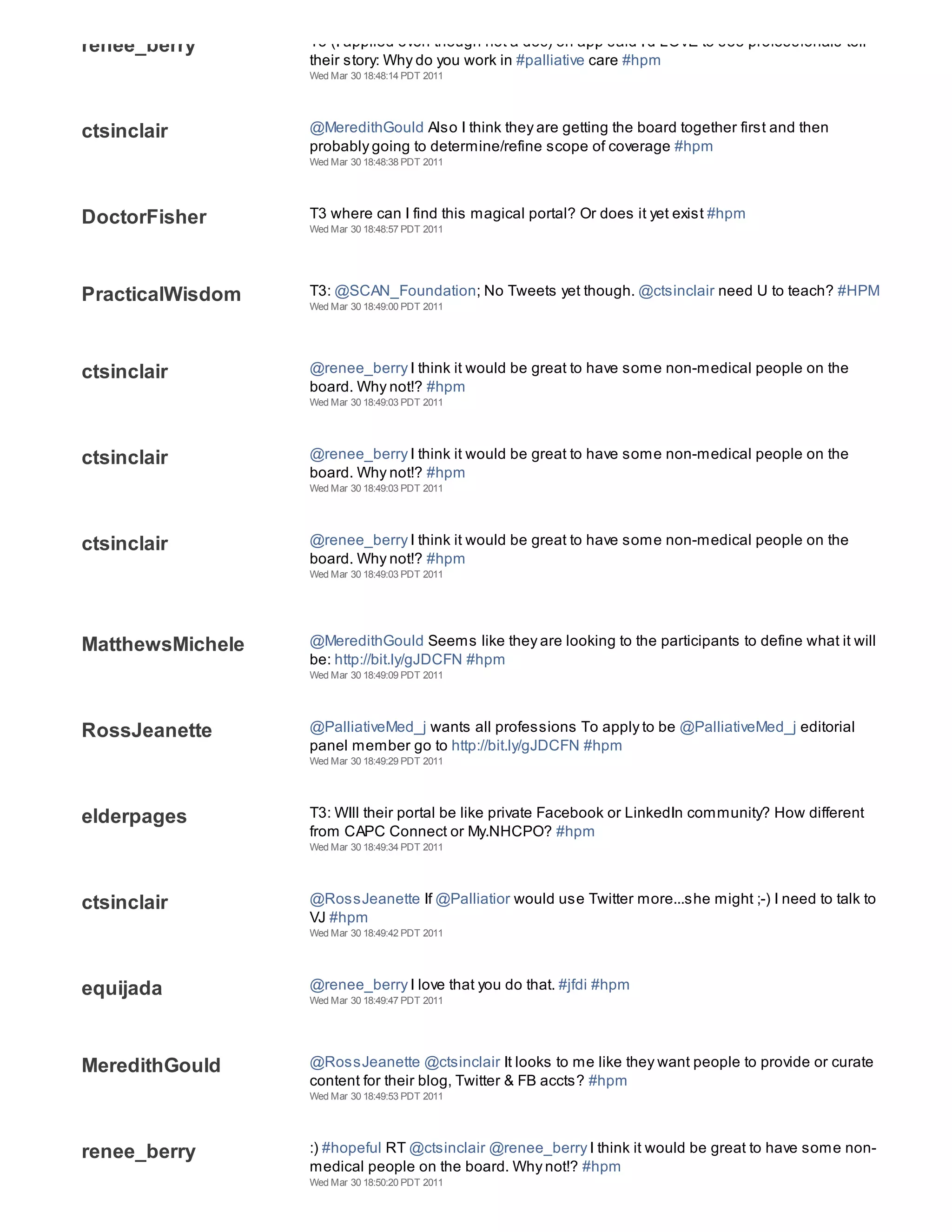 renee_berry       T3 (I applied even though not a doc) on app said I'd LOVE to see professionals tell
                  their story: Why do you work in #palliative care #hpm
                  Wed Mar 30 18:48:14 PDT 2011




ctsinclair        @MeredithGould Also I think they are getting the board together first and then
                  probably going to determine/refine scope of coverage #hpm
                  Wed Mar 30 18:48:38 PDT 2011




DoctorFisher      T3 where can I find this magical portal? Or does it yet exist #hpm
                  Wed Mar 30 18:48:57 PDT 2011




PracticalWisdom   T3: @SCAN_Foundation; No Tweets yet though. @ctsinclair need U to teach? #HPM
                  Wed Mar 30 18:49:00 PDT 2011




ctsinclair        @renee_berry I think it would be great to have some non-medical people on the
                  board. Why not!? #hpm
                  Wed Mar 30 18:49:03 PDT 2011




ctsinclair        @renee_berry I think it would be great to have some non-medical people on the
                  board. Why not!? #hpm
                  Wed Mar 30 18:49:03 PDT 2011




ctsinclair        @renee_berry I think it would be great to have some non-medical people on the
                  board. Why not!? #hpm
                  Wed Mar 30 18:49:03 PDT 2011




MatthewsMichele   @MeredithGould Seems like they are looking to the participants to define what it will
                  be: http://bit.ly/gJDCFN #hpm
                  Wed Mar 30 18:49:09 PDT 2011




RossJeanette      @PalliativeMed_j wants all professions To apply to be @PalliativeMed_j editorial
                  panel member go to http://bit.ly/gJDCFN #hpm
                  Wed Mar 30 18:49:29 PDT 2011




elderpages        T3: WIll their portal be like private Facebook or LinkedIn community? How different
                  from CAPC Connect or My.NHCPO? #hpm
                  Wed Mar 30 18:49:34 PDT 2011




ctsinclair        @RossJeanette If @Palliatior would use Twitter more...she might ;-) I need to talk to
                  VJ #hpm
                  Wed Mar 30 18:49:42 PDT 2011




equijada          @renee_berry I love that you do that. #jfdi #hpm
                  Wed Mar 30 18:49:47 PDT 2011




MeredithGould     @RossJeanette @ctsinclair It looks to me like they want people to provide or curate
                  content for their blog, Twitter & FB accts? #hpm
                  Wed Mar 30 18:49:53 PDT 2011




renee_berry       :) #hopeful RT @ctsinclair @renee_berry I think it would be great to have some non-
                  medical people on the board. Why not!? #hpm
                  Wed Mar 30 18:50:20 PDT 2011
 