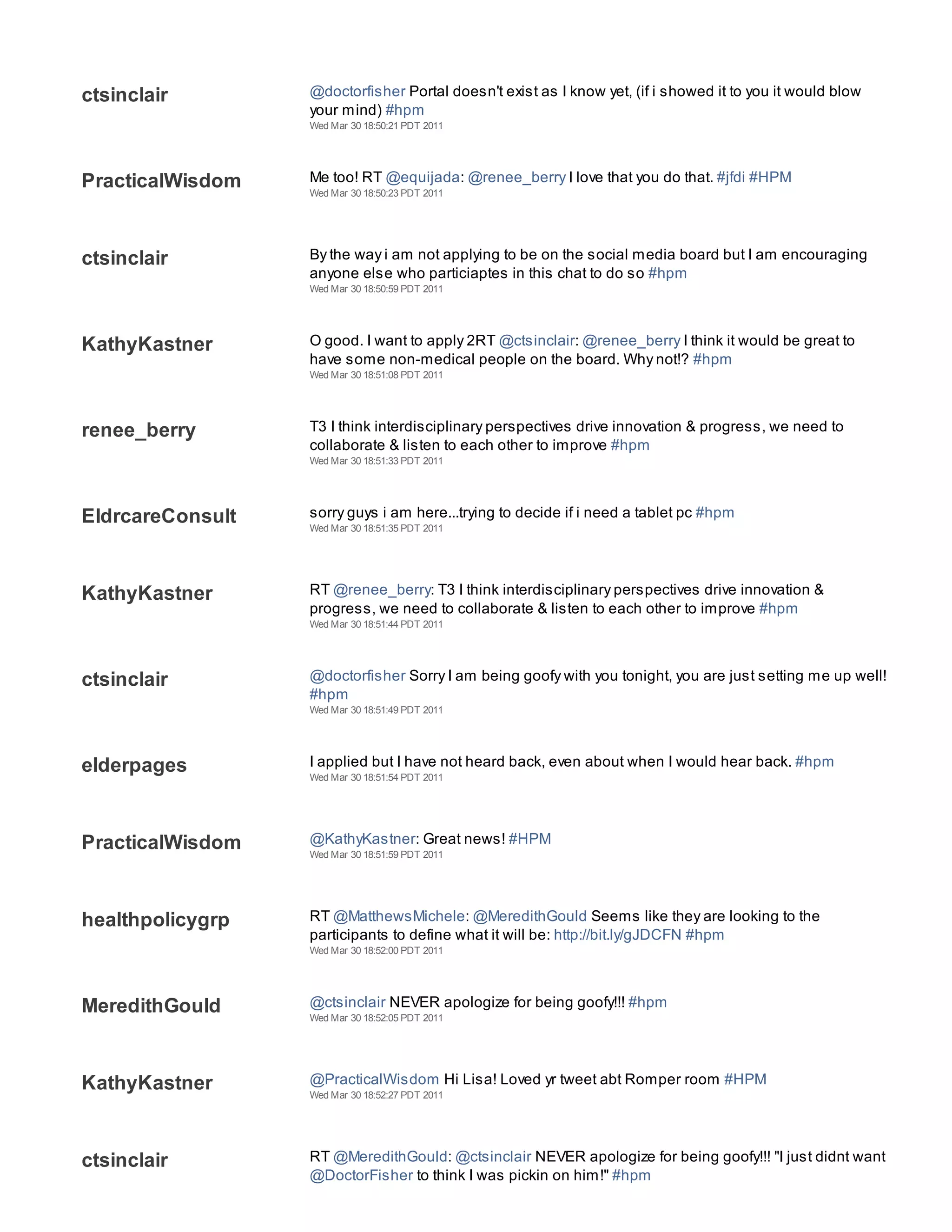 Wed Mar 30 18:50:20 PDT 2011




ctsinclair        @doctorfisher Portal doesn't exist as I know yet, (if i showed it to you it would blow
                  your mind) #hpm
                  Wed Mar 30 18:50:21 PDT 2011




PracticalWisdom   Me too! RT @equijada: @renee_berry I love that you do that. #jfdi #HPM
                  Wed Mar 30 18:50:23 PDT 2011




ctsinclair        By the way i am not applying to be on the social media board but I am encouraging
                  anyone else who particiaptes in this chat to do so #hpm
                  Wed Mar 30 18:50:59 PDT 2011




KathyKastner      O good. I want to apply 2RT @ctsinclair: @renee_berry I think it would be great to
                  have some non-medical people on the board. Why not!? #hpm
                  Wed Mar 30 18:51:08 PDT 2011




renee_berry       T3 I think interdisciplinary perspectives drive innovation & progress, we need to
                  collaborate & listen to each other to improve #hpm
                  Wed Mar 30 18:51:33 PDT 2011




EldrcareConsult   sorry guys i am here...trying to decide if i need a tablet pc #hpm
                  Wed Mar 30 18:51:35 PDT 2011




KathyKastner      RT @renee_berry: T3 I think interdisciplinary perspectives drive innovation &
                  progress, we need to collaborate & listen to each other to improve #hpm
                  Wed Mar 30 18:51:44 PDT 2011




ctsinclair        @doctorfisher Sorry I am being goofy with you tonight, you are just setting me up well!
                  #hpm
                  Wed Mar 30 18:51:49 PDT 2011




elderpages        I applied but I have not heard back, even about when I would hear back. #hpm
                  Wed Mar 30 18:51:54 PDT 2011




PracticalWisdom   @KathyKastner: Great news! #HPM
                  Wed Mar 30 18:51:59 PDT 2011




healthpolicygrp   RT @MatthewsMichele: @MeredithGould Seems like they are looking to the
                  participants to define what it will be: http://bit.ly/gJDCFN #hpm
                  Wed Mar 30 18:52:00 PDT 2011




MeredithGould     @ctsinclair NEVER apologize for being goofy!!! #hpm
                  Wed Mar 30 18:52:05 PDT 2011




KathyKastner      @PracticalWisdom Hi Lisa! Loved yr tweet abt Romper room #HPM
                  Wed Mar 30 18:52:27 PDT 2011




ctsinclair        RT @MeredithGould: @ctsinclair NEVER apologize for being goofy!!! "I just didnt want
                  @DoctorFisher to think I was pickin on him!" #hpm
                  Wed Mar 30 18:52:45 PDT 2011
 