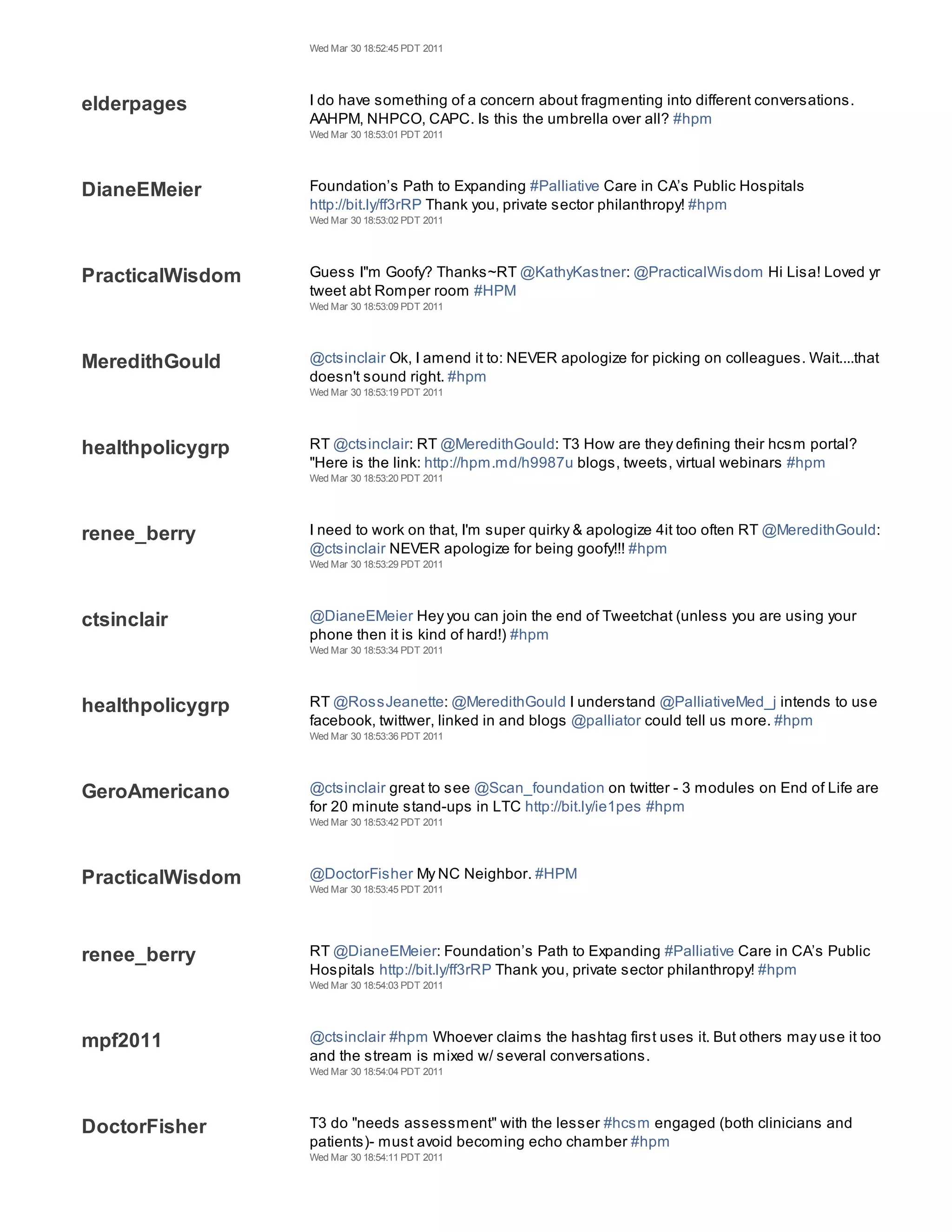 Wed Mar 30 18:52:45 PDT 2011




elderpages        I do have something of a concern about fragmenting into different conversations.
                  AAHPM, NHPCO, CAPC. Is this the umbrella over all? #hpm
                  Wed Mar 30 18:53:01 PDT 2011




DianeEMeier       Foundation’s Path to Expanding #Palliative Care in CA’s Public Hospitals
                  http://bit.ly/ff3rRP Thank you, private sector philanthropy! #hpm
                  Wed Mar 30 18:53:02 PDT 2011




PracticalWisdom   Guess I"m Goofy? Thanks~RT @KathyKastner: @PracticalWisdom Hi Lisa! Loved yr
                  tweet abt Romper room #HPM
                  Wed Mar 30 18:53:09 PDT 2011




MeredithGould     @ctsinclair Ok, I amend it to: NEVER apologize for picking on colleagues. Wait....that
                  doesn't sound right. #hpm
                  Wed Mar 30 18:53:19 PDT 2011




healthpolicygrp   RT @ctsinclair: RT @MeredithGould: T3 How are they defining their hcsm portal?
                  "Here is the link: http://hpm.md/h9987u blogs, tweets, virtual webinars #hpm
                  Wed Mar 30 18:53:20 PDT 2011




renee_berry       I need to work on that, I'm super quirky & apologize 4it too often RT @MeredithGould:
                  @ctsinclair NEVER apologize for being goofy!!! #hpm
                  Wed Mar 30 18:53:29 PDT 2011




ctsinclair        @DianeEMeier Hey you can join the end of Tweetchat (unless you are using your
                  phone then it is kind of hard!) #hpm
                  Wed Mar 30 18:53:34 PDT 2011




healthpolicygrp   RT @RossJeanette: @MeredithGould I understand @PalliativeMed_j intends to use
                  facebook, twittwer, linked in and blogs @palliator could tell us more. #hpm
                  Wed Mar 30 18:53:36 PDT 2011




GeroAmericano     @ctsinclair great to see @Scan_foundation on twitter - 3 modules on End of Life are
                  for 20 minute stand-ups in LTC http://bit.ly/ie1pes #hpm
                  Wed Mar 30 18:53:42 PDT 2011




PracticalWisdom   @DoctorFisher My NC Neighbor. #HPM
                  Wed Mar 30 18:53:45 PDT 2011




renee_berry       RT @DianeEMeier: Foundation’s Path to Expanding #Palliative Care in CA’s Public
                  Hospitals http://bit.ly/ff3rRP Thank you, private sector philanthropy! #hpm
                  Wed Mar 30 18:54:03 PDT 2011




mpf2011           @ctsinclair #hpm Whoever claims the hashtag first uses it. But others may use it too
                  and the stream is mixed w/ several conversations.
                  Wed Mar 30 18:54:04 PDT 2011




DoctorFisher      T3 do "needs assessment" with the lesser #hcsm engaged (both clinicians and
                  patients)- must avoid becoming echo chamber #hpm
                  Wed Mar 30 18:54:11 PDT 2011
 