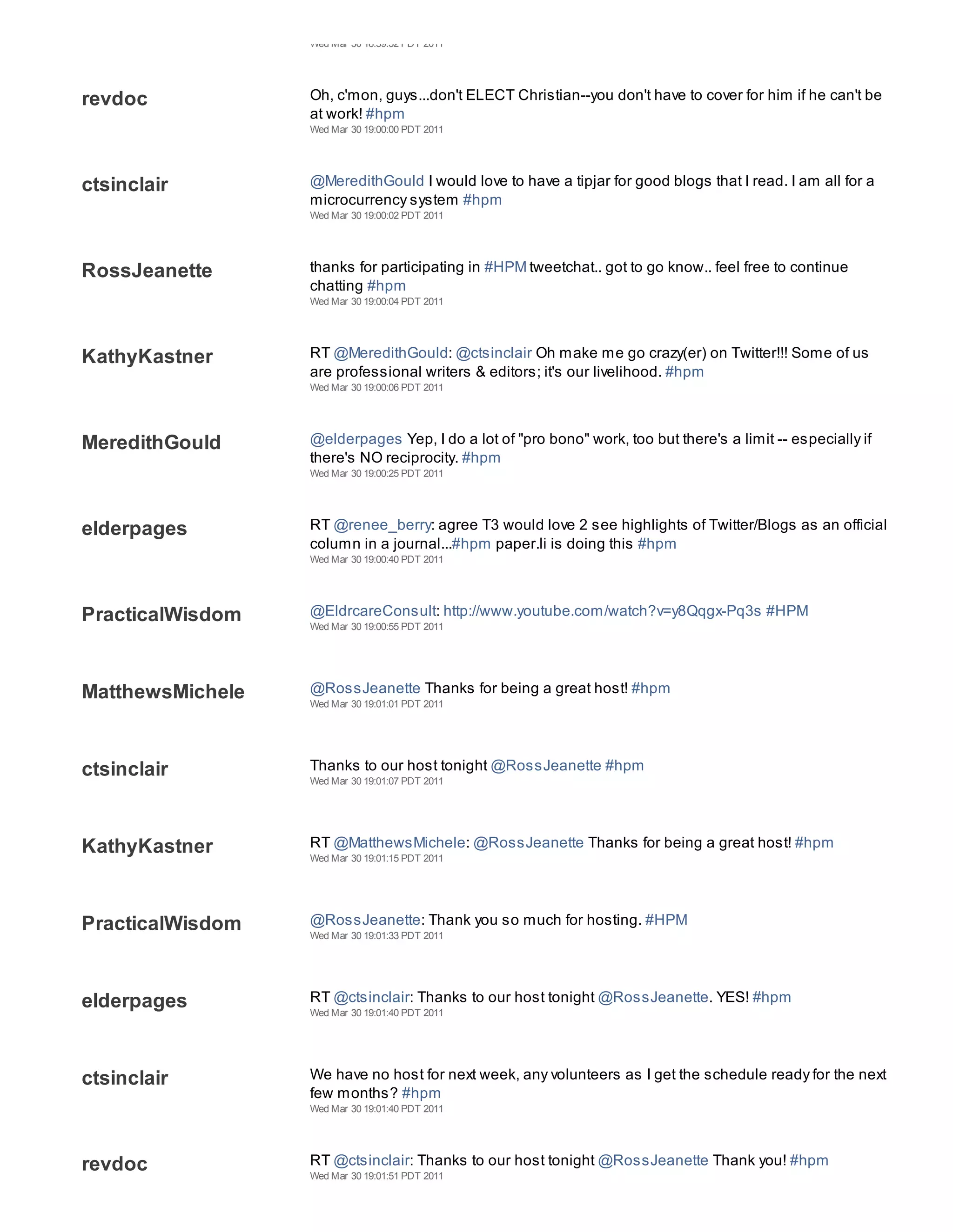 Wed Mar 30 18:59:32 PDT 2011




revdoc            Oh, c'mon, guys...don't ELECT Christian--you don't have to cover for him if he can't be
                  at work! #hpm
                  Wed Mar 30 19:00:00 PDT 2011




ctsinclair        @MeredithGould I would love to have a tipjar for good blogs that I read. I am all for a
                  microcurrency system #hpm
                  Wed Mar 30 19:00:02 PDT 2011




RossJeanette      thanks for participating in #HPM tweetchat.. got to go know.. feel free to continue
                  chatting #hpm
                  Wed Mar 30 19:00:04 PDT 2011




KathyKastner      RT @MeredithGould: @ctsinclair Oh make me go crazy(er) on Twitter!!! Some of us
                  are professional writers & editors; it's our livelihood. #hpm
                  Wed Mar 30 19:00:06 PDT 2011




MeredithGould     @elderpages Yep, I do a lot of "pro bono" work, too but there's a limit -- especially if
                  there's NO reciprocity. #hpm
                  Wed Mar 30 19:00:25 PDT 2011




elderpages        RT @renee_berry: agree T3 would love 2 see highlights of Twitter/Blogs as an official
                  column in a journal...#hpm paper.li is doing this #hpm
                  Wed Mar 30 19:00:40 PDT 2011




PracticalWisdom   @EldrcareConsult: http://www.youtube.com/watch?v=y8Qqgx-Pq3s #HPM
                  Wed Mar 30 19:00:55 PDT 2011




MatthewsMichele   @RossJeanette Thanks for being a great host! #hpm
                  Wed Mar 30 19:01:01 PDT 2011




ctsinclair        Thanks to our host tonight @RossJeanette #hpm
                  Wed Mar 30 19:01:07 PDT 2011




KathyKastner      RT @MatthewsMichele: @RossJeanette Thanks for being a great host! #hpm
                  Wed Mar 30 19:01:15 PDT 2011




PracticalWisdom   @RossJeanette: Thank you so much for hosting. #HPM
                  Wed Mar 30 19:01:33 PDT 2011




elderpages        RT @ctsinclair: Thanks to our host tonight @RossJeanette. YES! #hpm
                  Wed Mar 30 19:01:40 PDT 2011




ctsinclair        We have no host for next week, any volunteers as I get the schedule ready for the next
                  few months? #hpm
                  Wed Mar 30 19:01:40 PDT 2011




revdoc            RT @ctsinclair: Thanks to our host tonight @RossJeanette Thank you! #hpm
                  Wed Mar 30 19:01:51 PDT 2011
 