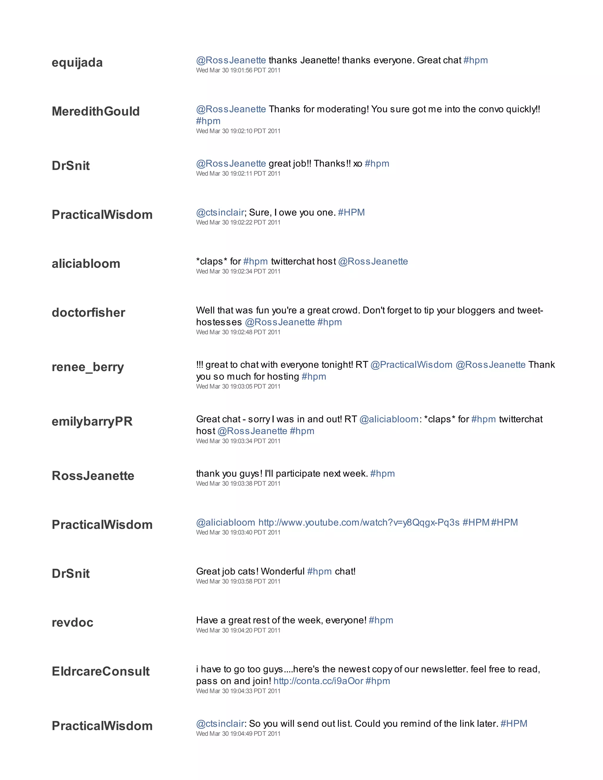 equijada          @RossJeanette thanks Jeanette! thanks everyone. Great chat #hpm
                  Wed Mar 30 19:01:56 PDT 2011




MeredithGould     @RossJeanette Thanks for moderating! You sure got me into the convo quickly!!
                  #hpm
                  Wed Mar 30 19:02:10 PDT 2011




DrSnit            @RossJeanette great job!! Thanks!! xo #hpm
                  Wed Mar 30 19:02:11 PDT 2011




PracticalWisdom   @ctsinclair; Sure, I owe you one. #HPM
                  Wed Mar 30 19:02:22 PDT 2011




aliciabloom       *claps* for #hpm twitterchat host @RossJeanette
                  Wed Mar 30 19:02:34 PDT 2011




doctorfisher      Well that was fun you're a great crowd. Don't forget to tip your bloggers and tweet-
                  hostesses @RossJeanette #hpm
                  Wed Mar 30 19:02:48 PDT 2011




renee_berry       !!! great to chat with everyone tonight! RT @PracticalWisdom @RossJeanette Thank
                  you so much for hosting #hpm
                  Wed Mar 30 19:03:05 PDT 2011




emilybarryPR      Great chat - sorry I was in and out! RT @aliciabloom: *claps* for #hpm twitterchat
                  host @RossJeanette #hpm
                  Wed Mar 30 19:03:34 PDT 2011




RossJeanette      thank you guys! I'll participate next week. #hpm
                  Wed Mar 30 19:03:38 PDT 2011




PracticalWisdom   @aliciabloom http://www.youtube.com/watch?v=y8Qqgx-Pq3s #HPM #HPM
                  Wed Mar 30 19:03:40 PDT 2011




DrSnit            Great job cats! Wonderful #hpm chat!
                  Wed Mar 30 19:03:58 PDT 2011




revdoc            Have a great rest of the week, everyone! #hpm
                  Wed Mar 30 19:04:20 PDT 2011




EldrcareConsult   i have to go too guys....here's the newest copy of our newsletter. feel free to read,
                  pass on and join! http://conta.cc/i9aOor #hpm
                  Wed Mar 30 19:04:33 PDT 2011




PracticalWisdom   @ctsinclair: So you will send out list. Could you remind of the link later. #HPM
                  Wed Mar 30 19:04:49 PDT 2011
 