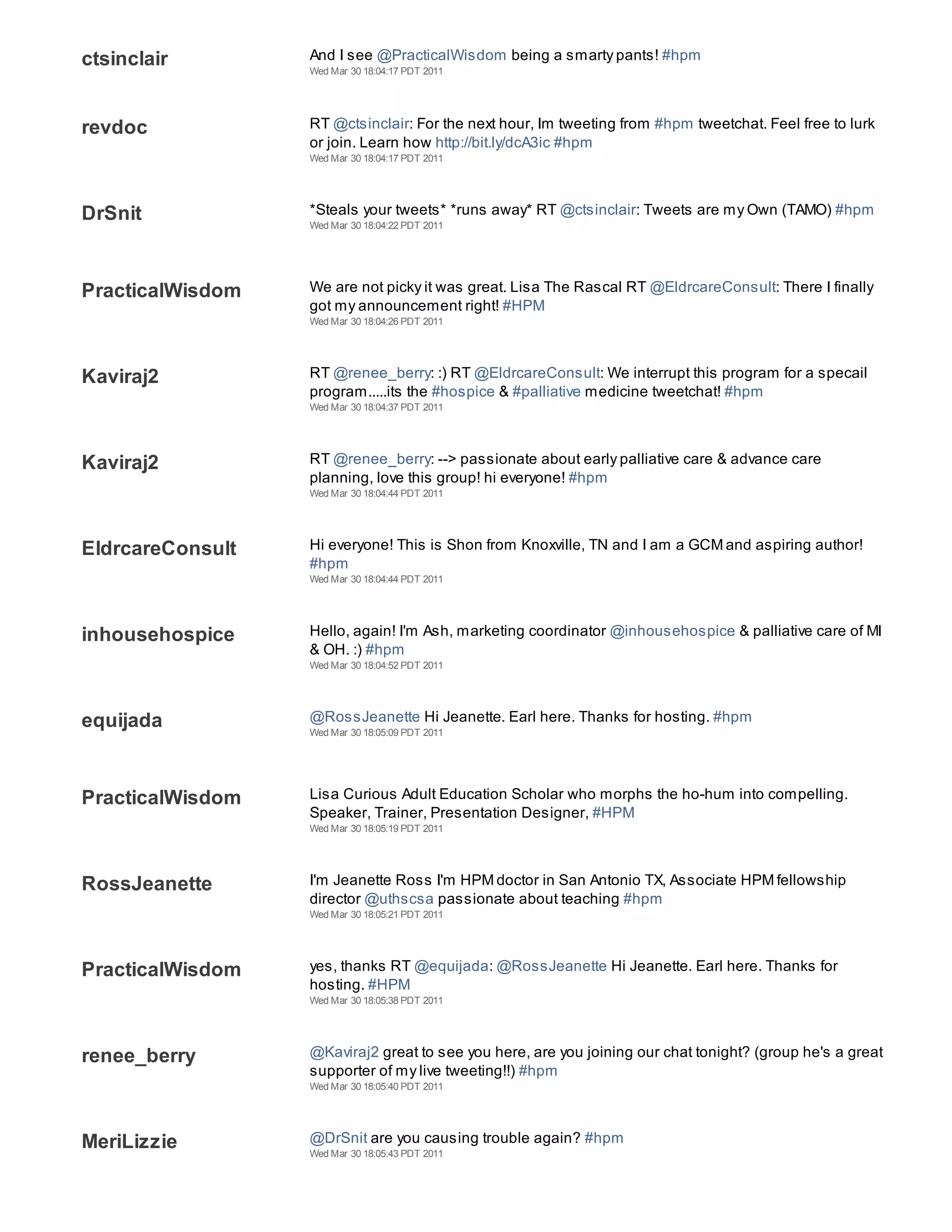 ctsinclair        And I see @PracticalWisdom being a smarty pants! #hpm
                  Wed Mar 30 18:04:17 PDT 2011




revdoc            RT @ctsinclair: For the next hour, Im tweeting from #hpm tweetchat. Feel free to lurk
                  or join. Learn how http://bit.ly/dcA3ic #hpm
                  Wed Mar 30 18:04:17 PDT 2011




DrSnit            *Steals your tweets* *runs away* RT @ctsinclair: Tweets are my Own (TAMO) #hpm
                  Wed Mar 30 18:04:22 PDT 2011




PracticalWisdom   We are not picky it was great. Lisa The Rascal RT @EldrcareConsult: There I finally
                  got my announcement right! #HPM
                  Wed Mar 30 18:04:26 PDT 2011




Kaviraj2          RT @renee_berry: :) RT @EldrcareConsult: We interrupt this program for a specail
                  program.....its the #hospice & #palliative medicine tweetchat! #hpm
                  Wed Mar 30 18:04:37 PDT 2011




Kaviraj2          RT @renee_berry: --> passionate about early palliative care & advance care
                  planning, love this group! hi everyone! #hpm
                  Wed Mar 30 18:04:44 PDT 2011




EldrcareConsult   Hi everyone! This is Shon from Knoxville, TN and I am a GCM and aspiring author!
                  #hpm
                  Wed Mar 30 18:04:44 PDT 2011




inhousehospice    Hello, again! I'm Ash, marketing coordinator @inhousehospice & palliative care of MI
                  & OH. :) #hpm
                  Wed Mar 30 18:04:52 PDT 2011




equijada          @RossJeanette Hi Jeanette. Earl here. Thanks for hosting. #hpm
                  Wed Mar 30 18:05:09 PDT 2011




PracticalWisdom   Lisa Curious Adult Education Scholar who morphs the ho-hum into compelling.
                  Speaker, Trainer, Presentation Designer, #HPM
                  Wed Mar 30 18:05:19 PDT 2011




RossJeanette      I'm Jeanette Ross I'm HPM doctor in San Antonio TX, Associate HPM fellowship
                  director @uthscsa passionate about teaching #hpm
                  Wed Mar 30 18:05:21 PDT 2011




PracticalWisdom   yes, thanks RT @equijada: @RossJeanette Hi Jeanette. Earl here. Thanks for
                  hosting. #HPM
                  Wed Mar 30 18:05:38 PDT 2011




renee_berry       @Kaviraj2 great to see you here, are you joining our chat tonight? (group he's a great
                  supporter of my live tweeting!!) #hpm
                  Wed Mar 30 18:05:40 PDT 2011




MeriLizzie        @DrSnit are you causing trouble again? #hpm
                  Wed Mar 30 18:05:43 PDT 2011
 