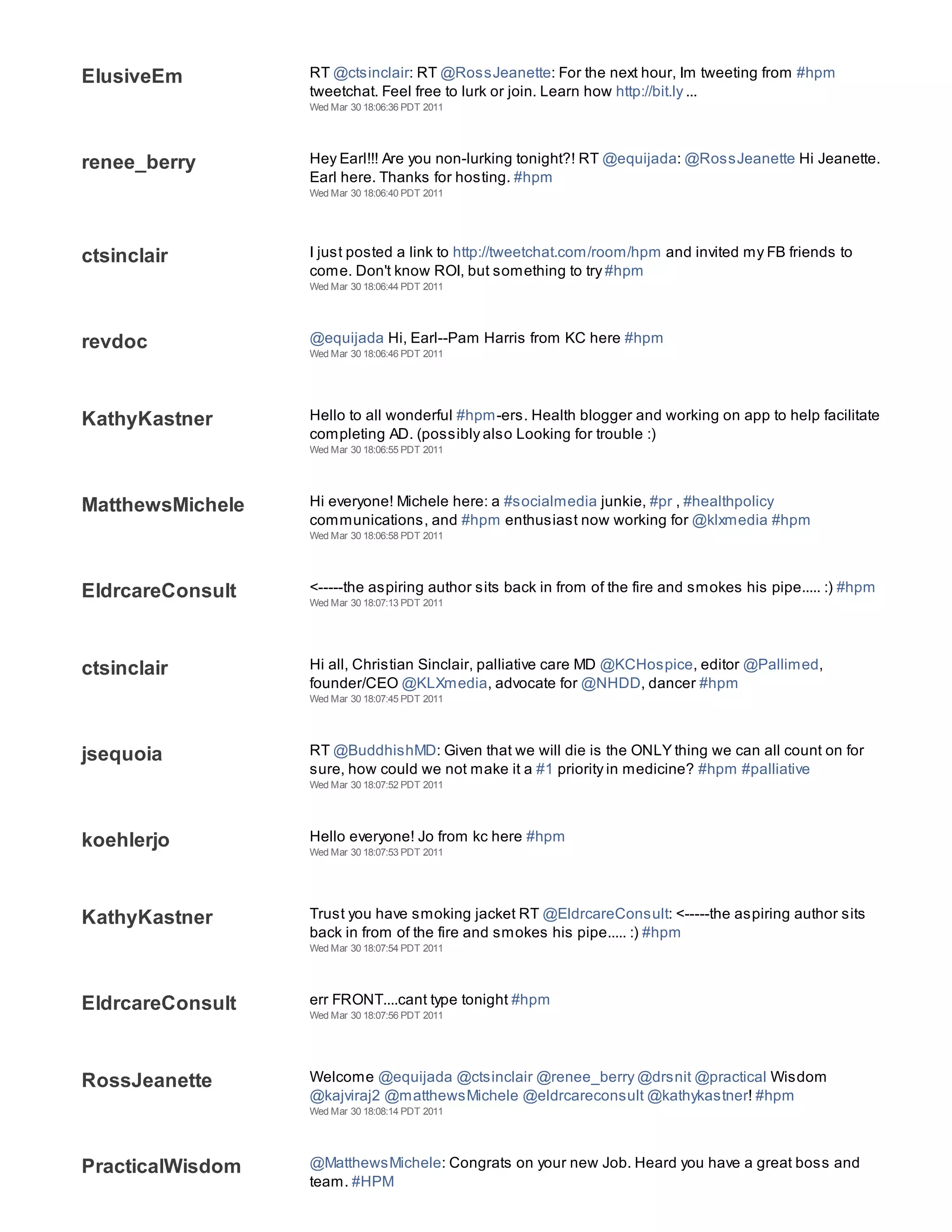 ElusiveEm         RT @ctsinclair: RT @RossJeanette: For the next hour, Im tweeting from #hpm
                  tweetchat. Feel free to lurk or join. Learn how http://bit.ly ...
                  Wed Mar 30 18:06:36 PDT 2011




renee_berry       Hey Earl!!! Are you non-lurking tonight?! RT @equijada: @RossJeanette Hi Jeanette.
                  Earl here. Thanks for hosting. #hpm
                  Wed Mar 30 18:06:40 PDT 2011




ctsinclair        I just posted a link to http://tweetchat.com/room/hpm and invited my FB friends to
                  come. Don't know ROI, but something to try #hpm
                  Wed Mar 30 18:06:44 PDT 2011




revdoc            @equijada Hi, Earl--Pam Harris from KC here #hpm
                  Wed Mar 30 18:06:46 PDT 2011




KathyKastner      Hello to all wonderful #hpm-ers. Health blogger and working on app to help facilitate
                  completing AD. (possibly also Looking for trouble :)
                  Wed Mar 30 18:06:55 PDT 2011




MatthewsMichele   Hi everyone! Michele here: a #socialmedia junkie, #pr , #healthpolicy
                  communications, and #hpm enthusiast now working for @klxmedia #hpm
                  Wed Mar 30 18:06:58 PDT 2011




EldrcareConsult   <-----the aspiring author sits back in from of the fire and smokes his pipe..... :) #hpm
                  Wed Mar 30 18:07:13 PDT 2011




ctsinclair        Hi all, Christian Sinclair, palliative care MD @KCHospice, editor @Pallimed,
                  founder/CEO @KLXmedia, advocate for @NHDD, dancer #hpm
                  Wed Mar 30 18:07:45 PDT 2011




jsequoia          RT @BuddhishMD: Given that we will die is the ONLY thing we can all count on for
                  sure, how could we not make it a #1 priority in medicine? #hpm #palliative
                  Wed Mar 30 18:07:52 PDT 2011




koehlerjo         Hello everyone! Jo from kc here #hpm
                  Wed Mar 30 18:07:53 PDT 2011




KathyKastner      Trust you have smoking jacket RT @EldrcareConsult: <-----the aspiring author sits
                  back in from of the fire and smokes his pipe..... :) #hpm
                  Wed Mar 30 18:07:54 PDT 2011




EldrcareConsult   err FRONT....cant type tonight #hpm
                  Wed Mar 30 18:07:56 PDT 2011




RossJeanette      Welcome @equijada @ctsinclair @renee_berry @drsnit @practical Wisdom
                  @kajviraj2 @matthewsMichele @eldrcareconsult @kathykastner! #hpm
                  Wed Mar 30 18:08:14 PDT 2011




PracticalWisdom   @MatthewsMichele: Congrats on your new Job. Heard you have a great boss and
                  team. #HPM
 