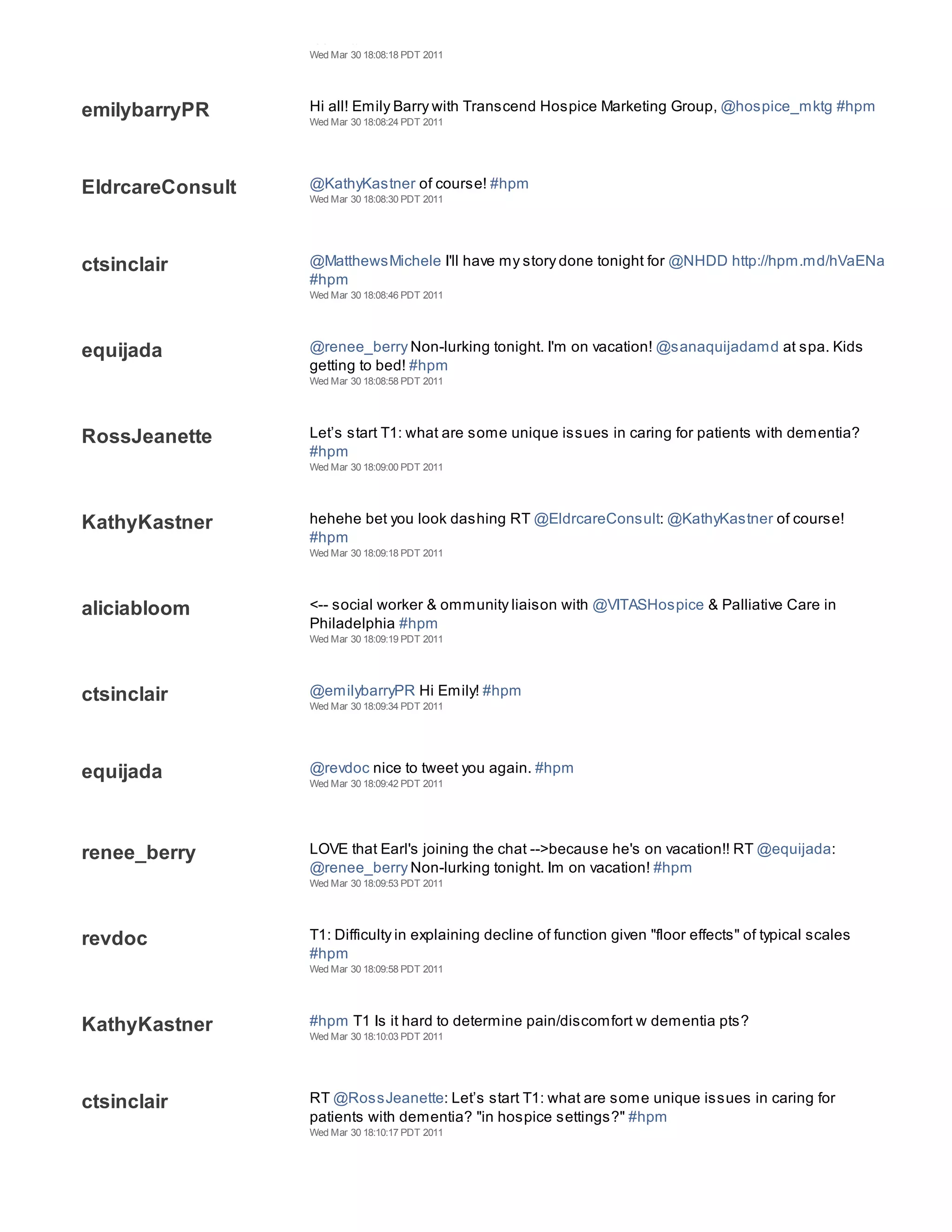 team. #HPM
                  Wed Mar 30 18:08:18 PDT 2011




emilybarryPR      Hi all! Emily Barry with Transcend Hospice Marketing Group, @hospice_mktg #hpm
                  Wed Mar 30 18:08:24 PDT 2011




EldrcareConsult   @KathyKastner of course! #hpm
                  Wed Mar 30 18:08:30 PDT 2011




ctsinclair        @MatthewsMichele I'll have my story done tonight for @NHDD http://hpm.md/hVaENa
                  #hpm
                  Wed Mar 30 18:08:46 PDT 2011




equijada          @renee_berry Non-lurking tonight. I'm on vacation! @sanaquijadamd at spa. Kids
                  getting to bed! #hpm
                  Wed Mar 30 18:08:58 PDT 2011




RossJeanette      Let’s start T1: what are some unique issues in caring for patients with dementia?
                  #hpm
                  Wed Mar 30 18:09:00 PDT 2011




KathyKastner      hehehe bet you look dashing RT @EldrcareConsult: @KathyKastner of course!
                  #hpm
                  Wed Mar 30 18:09:18 PDT 2011




aliciabloom       <-- social worker & ommunity liaison with @VITASHospice & Palliative Care in
                  Philadelphia #hpm
                  Wed Mar 30 18:09:19 PDT 2011




ctsinclair        @emilybarryPR Hi Emily! #hpm
                  Wed Mar 30 18:09:34 PDT 2011




equijada          @revdoc nice to tweet you again. #hpm
                  Wed Mar 30 18:09:42 PDT 2011




renee_berry       LOVE that Earl's joining the chat -->because he's on vacation!! RT @equijada:
                  @renee_berry Non-lurking tonight. Im on vacation! #hpm
                  Wed Mar 30 18:09:53 PDT 2011




revdoc            T1: Difficulty in explaining decline of function given "floor effects" of typical scales
                  #hpm
                  Wed Mar 30 18:09:58 PDT 2011




KathyKastner      #hpm T1 Is it hard to determine pain/discomfort w dementia pts?
                  Wed Mar 30 18:10:03 PDT 2011




ctsinclair        RT @RossJeanette: Let’s start T1: what are some unique issues in caring for
                  patients with dementia? "in hospice settings?" #hpm
                  Wed Mar 30 18:10:17 PDT 2011
 