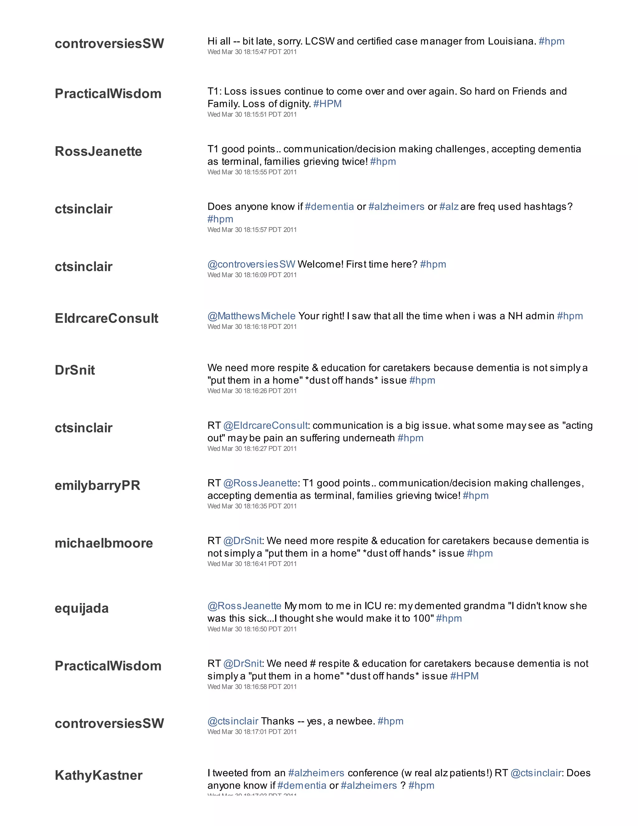 controversiesSW   Hi all -- bit late, sorry. LCSW and certified case manager from Louisiana. #hpm
                  Wed Mar 30 18:15:47 PDT 2011




PracticalWisdom   T1: Loss issues continue to come over and over again. So hard on Friends and
                  Family. Loss of dignity. #HPM
                  Wed Mar 30 18:15:51 PDT 2011




RossJeanette      T1 good points.. communication/decision making challenges, accepting dementia
                  as terminal, families grieving twice! #hpm
                  Wed Mar 30 18:15:55 PDT 2011




ctsinclair        Does anyone know if #dementia or #alzheimers or #alz are freq used hashtags?
                  #hpm
                  Wed Mar 30 18:15:57 PDT 2011




ctsinclair        @controversiesSW Welcome! First time here? #hpm
                  Wed Mar 30 18:16:09 PDT 2011




EldrcareConsult   @MatthewsMichele Your right! I saw that all the time when i was a NH admin #hpm
                  Wed Mar 30 18:16:18 PDT 2011




DrSnit            We need more respite & education for caretakers because dementia is not simply a
                  "put them in a home" *dust off hands* issue #hpm
                  Wed Mar 30 18:16:26 PDT 2011




ctsinclair        RT @EldrcareConsult: communication is a big issue. what some may see as "acting
                  out" may be pain an suffering underneath #hpm
                  Wed Mar 30 18:16:27 PDT 2011




emilybarryPR      RT @RossJeanette: T1 good points.. communication/decision making challenges,
                  accepting dementia as terminal, families grieving twice! #hpm
                  Wed Mar 30 18:16:35 PDT 2011




michaelbmoore     RT @DrSnit: We need more respite & education for caretakers because dementia is
                  not simply a "put them in a home" *dust off hands* issue #hpm
                  Wed Mar 30 18:16:41 PDT 2011




equijada          @RossJeanette My mom to me in ICU re: my demented grandma "I didn't know she
                  was this sick...I thought she would make it to 100" #hpm
                  Wed Mar 30 18:16:50 PDT 2011




PracticalWisdom   RT @DrSnit: We need # respite & education for caretakers because dementia is not
                  simply a "put them in a home" *dust off hands* issue #HPM
                  Wed Mar 30 18:16:58 PDT 2011




controversiesSW   @ctsinclair Thanks -- yes, a newbee. #hpm
                  Wed Mar 30 18:17:01 PDT 2011




KathyKastner      I tweeted from an #alzheimers conference (w real alz patients!) RT @ctsinclair: Does
                  anyone know if #dementia or #alzheimers ? #hpm
                  Wed Mar 30 18:17:03 PDT 2011
 