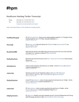 #hpm
Healthcare Hashtag Twitter Transcript
   From:        Wed Mar 30 17:55:00 PDT 2011
   To:          Wed Mar 30 19:05:00 PDT 2011
                Customize transcript dates and layout

Learn more about #hpm at The Healthcare Hashtag Project




healthpolicygrp                RT @PracticalWisdom: Doing some reading getting ready for #HPM tonight. Future
                               looking bright for my #HPM Folks. Important validation. h ...
                               Wed Mar 30 17:55:18 PDT 2011




Kaviraj2                       RT @renee_berry: Demand Grows for #Palliative Care http://ow.ly/4pZ1W via
                               @DianeEMeier #hpm
                               Wed Mar 30 17:56:17 PDT 2011




BuddhishMD                     Given that we will die is the ONLY thing we can all count on for sure, how could we
                               not make it a #1 priority in medicine? #hpm #palliative
                               Wed Mar 30 17:56:36 PDT 2011




KathyKastner                   Gr8 news abt Joint Commission and #hpm. http://tinyurl.com/4cfaql4 hope Canada
                               follows suit.
                               Wed Mar 30 17:59:17 PDT 2011




aliciabloom                    a few minutes away from the best hour on Twitter-- it's the #hospice & #palliative
                               medicine tweetchat! #hpm
                               Wed Mar 30 17:59:48 PDT 2011




ctsinclair                     Sending out last minute Tweetchat invites to @BuddishMD @Kaviraj2
                               @DianeEMeier @Ewidera @FischMD @Rabob @Dweissma #hpm
                               Wed Mar 30 18:00:51 PDT 2011




KathyKastner                   2 true! RT @aliciabloom: a few minutes away from the best hour on Twitter-- it's the
                               #hospice & #palliative medicine tweetchat! #hpm
                               Wed Mar 30 18:00:59 PDT 2011




ctsinclair                     RT @aliciabloom: a few minutes away from the best hour on Twitter-- its the
                               #hospice & #palliative medicine tweetchat! "follow #hpm
                               Wed Mar 30 18:01:17 PDT 2011




Intlphysicians                 RT @fischmd: Another new peer-reviewed journal: Journal of Adolescent and Young
                               Adult Oncology, launches in April, http://ow.ly/4ntJi, #hpm #oncology
 