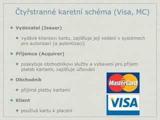 Čtyřstranné karetní schéma (Visa, MC)

Vydavatel (Issuer)

  vydává klientovi kartu, zajišťuje její vedení v systémech
  pro autorizaci (a autentizaci)

Příjemce (Acquirer)

  poskytuje obchodníkovi služby a vybavení pro příjem
  plateb kartami, zajišťuje účtování

Obchodník

  přijímá platby kartami

Klient

  používá kartu k placení
 