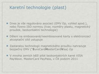 Karetní technologie (plast)


Dnes je vše regulováno asociací (EMV čip, vzhled apod.),
nebo řízeno ISO normou (tvar, rozměry plastu, magnetický
proužek, bezkontaktní technologie)

Dělení na embosované/neembosované karty s elektronizací
akceptační sítě ustupuje

Zastaralou technologii magnetického proužku nahrazuje
bezpečný EMV (“EuroCardMasterCardVisa) čip

V mnoha zemích běží pilot bezkontaktních karet VISA
PayWave, MasterCard PayPass, v ČR podzim 2011
 