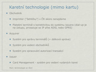 Karetní technologie (mimo kartu)
Obchodník

   Imprinter (“žehličku”) v ČR skoro nenajdeme

   Platební terminál s konektivitou do systému issuera (dial-up je
   na ústupu, prosazuje se IP přes ADSL nebo GPRS)

Acquirer

   Systém pro správu terminálů (+ dálková správa)

   Systém pro vedení obchodníků

   Systém pro zpracování autorizací transakcí

Issuer

   Card Management - systém pro vedení vydaných karet

Pozn. terminologie se různí
 