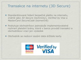 Transakce na internetu (3D Secure)

Standardizované řešení bezpečné platby na internetu,
známé jako 3D Secure (technicky), Verified by Visa a
MasterCard SecureCode (komerčně)

Poskytuje obchodníkovi jednoduše implementovatelné
rozhraní platební brány, která v bance provádí transakci a
obchodníkovi vrací jen výsledek

Obchodník se nedozví osobní data držitele karty
 