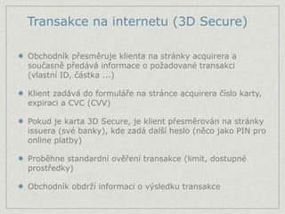 Transakce na internetu (3D Secure)

Obchodník přesměruje klienta na stránky acquirera a
současně předává informace o požadované transakci
(vlastní ID, částka ...)

Klient zadává do formuláře na stránce acquirera číslo karty,
expiraci a CVC (CVV)

Pokud je karta 3D Secure, je klient přesměrován na stránky
issuera (své banky), kde zadá další heslo (něco jako PIN pro
online platby)

Proběhne standardní ověření transakce (limit, dostupné
prostředky)

Obchodník obdrží informaci o výsledku transakce
 