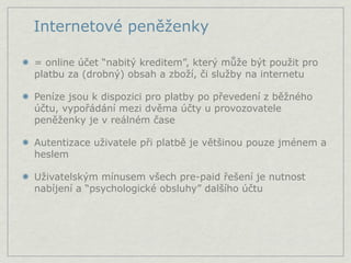 Internetové peněženky

= online účet “nabitý kreditem”, který může být použit pro
platbu za (drobný) obsah a zboží, či služby na internetu

Peníze jsou k dispozici pro platby po převedení z běžného
účtu, vypořádání mezi dvěma účty u provozovatele
peněženky je v reálném čase

Autentizace uživatele při platbě je většinou pouze jménem a
heslem

Uživatelským mínusem všech pre-paid řešení je nutnost
nabíjení a “psychologické obsluhy” dalšího účtu
 