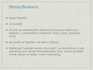 MoneyBookers

Kopie PayPalu

Je levnější

Kromě zprostředkování plateb na internetu konkuruje
bankám v zahraničním platebním styku (max. poplatek
0,5€)

Na rozdíl od PayPalu má web v češtině

Deklaruje “odeslání peněz na e-mail”, ve skutečnosti si ale
příjemce musí založit moneybookers účet, pokud jej ještě
nemá (ale je to hezký virální marketing)
 