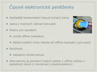 Čipové elektronické peněženky

Nejčastěji bezkontaktní čipové (smart) karty

Jedna z možných náhrad hotovosti

Motivy pro zavedení

  rychlá offline transakce

  žádné kreditní riziko klienta při offline transakci (pre-paid)

Nevýhody

  nákladná infrastruktura

Alternativou je povolení malých plateb v offline režimu u
platebních karet (v kombinaci s bezkontaktem)
 