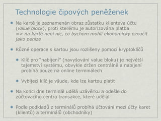 Technologie čipových peněženek
Na kartě je zaznamenán obraz zůstatku klientova účtu
(value block), proti kterému je autorizována platba
=> na kartě není nic, co bychom mohli ekonomicky označit
jako peníze

Různé operace s kartou jsou rozlišeny pomocí kryptoklíčů

  Klíč pro “nabíjení” (navyšování value bloku) je největší
  tajemství systému, obvykle držen centrálně a nabíjení
  probíhá pouze na online terminálech

  Vybíjecí klíč je všude, kde lze kartou platit

Na konci dne terminál udělá uzávěrku a odešle do
zúčtovacího centra transakce, které udělal

Podle podkladů z terminálů probíhá účtování mezi účty karet
(klientů) a terminálů (obchodníky)
 