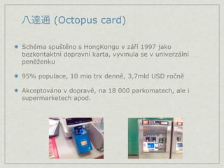 (Octopus card)

Schéma spuštěno s HongKongu v září 1997 jako
bezkontaktní dopravní karta, vyvinula se v univerzální
peněženku

95% populace, 10 mio trx denně, 3,7mld USD ročně

Akceptováno v dopravě, na 18 000 parkomatech, ale i
supermarketech apod.
 
