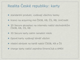 Realita České republiky: karty

 standardní produkt, vydávají všechny banky

 licenci na acquiring má ČSOB, KB, ČS, RB, UniCredit

 3D Secure akceptaci na internetu nabízí obchodníkům
 ČSOB, KB, ČS, RB

 3D Secure karty zatím nenabízí nikdo

 čipové karty vydávají téměř všichni

 vlastní obrázek na kartě nabízí ČSOB, KB a ČS

 charge karty nabízí zejména DinersClub a AMEX
 