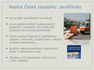 Realita České republiky: peněženky

univerzální peněženka neexistuje

rozvoj elektronických odbavovacích
systémů v krajských IDS může být
impulzem pro rozvoj peněženek

Praha vydává OpenCard (peněženka
údajně v přípravě), České Dráhy InKartu
(funkční peněženka)

probíhá velká konsolidace dopravních
karet v Libereckém kraji

Telefónica O2 pilotovala v Plzni kartu
v NFC telefonu
 