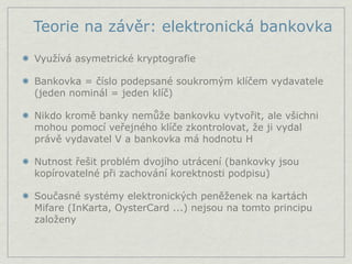 Teorie na závěr: elektronická bankovka

Využívá asymetrické kryptografie

Bankovka = číslo podepsané soukromým klíčem vydavatele
(jeden nominál = jeden klíč)

Nikdo kromě banky nemůže bankovku vytvořit, ale všichni
mohou pomocí veřejného klíče zkontrolovat, že ji vydal
právě vydavatel V a bankovka má hodnotu H

Nutnost řešit problém dvojího utrácení (bankovky jsou
kopírovatelné při zachování korektnosti podpisu)

Současné systémy elektronických peněženek na kartách
Mifare (InKarta, OysterCard ...) nejsou na tomto principu
založeny
 