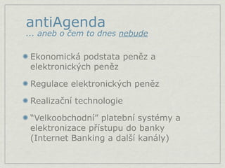 antiAgenda
... aneb o čem to dnes nebude

 Ekonomická podstata peněz a
 elektronických peněz

 Regulace elektronických peněz

 Realizační technologie

 “Velkoobchodní” platební systémy a
 elektronizace přístupu do banky
 (Internet Banking a další kanály)
 