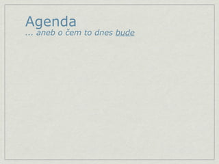 Agenda
... aneb o čem to dnes bude
 