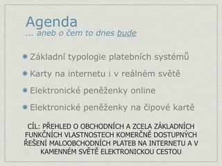 Agenda
... aneb o čem to dnes bude


 Základní typologie platebních systémů

 Karty na internetu i v reálném světě

 Elektronické peněženky online

 Elektronické peněženky na čipové kartě

 CÍL: PŘEHLED O OBCHODNÍCH A ZCELA ZÁKLADNÍCH
FUNKČNÍCH VLASTNOSTECH KOMERČNĚ DOSTUPNÝCH
ŘEŠENÍ MALOOBCHODNÍCH PLATEB NA INTERNETU A V
     KAMENNÉM SVĚTĚ ELEKTRONICKOU CESTOU
 