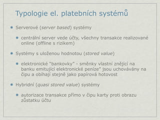 Typologie el. platebních systémů
Serverové (server based) systémy

  centrální server vede účty, všechny transakce realizované
  online (offline s rizikem)

Systémy s uloženou hodnotou (stored value)

  elektronické “bankovky” - směnky vlastní znějící na
  banku emitující elektronické peníze” jsou uchovávány na
  čipu a obíhají stejně jako papírová hotovost

Hybridní (quasi stored value) systémy

  autorizace transakce přímo v čipu karty proti obrazu
  zůstatku účtu
 
