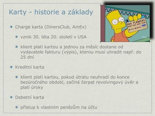 Karty - historie a základy

 Charge karta (DinersClub, AmEx)

   vznik 30. léta 20. století v USA

   klient platí kartou a jednou za měsíc dostane od
   vydavatele fakturu (výpis), kterou musí uhradit např. do
   25 dní

 Kreditní karta

   klient platí kartou, pokud útratu neuhradí do konce
   bezúročného období, začíná čerpat revolvingový úvěr a
   platí úroky

 Debetní karta

   přístup k vlastním penězům na účtu
 