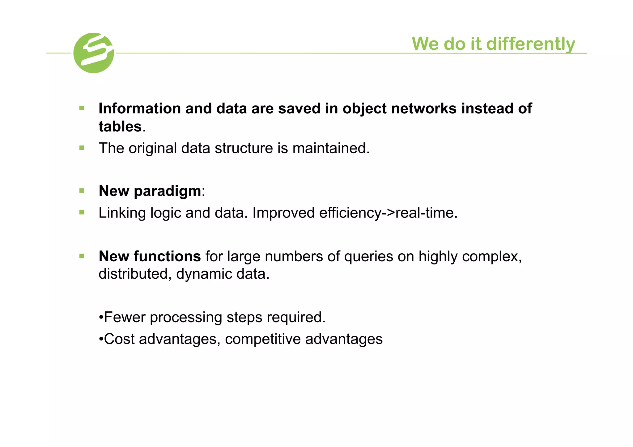 We do it differently


§  Information and data are saved in object networks instead of
    tables.
§  The original data structure is maintained.

§  New paradigm:
§  Linking logic and data. Improved efficiency-real-time.

§  New functions for large numbers of queries on highly complex,
    distributed, dynamic data.

   •Fewer processing steps required.
   •Cost advantages, competitive advantages
 