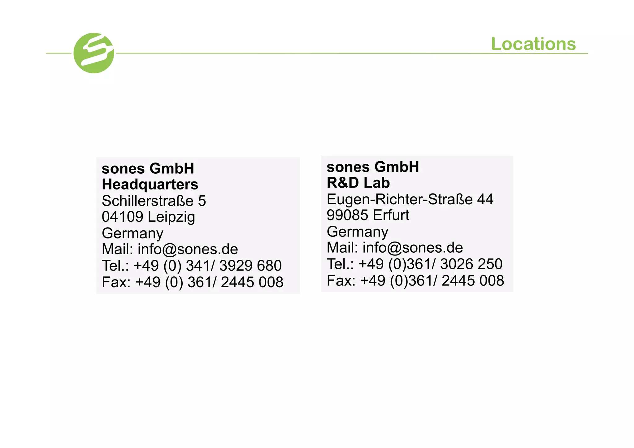 Locations




sones GmbH                    sones GmbH
Headquarters                  RD Lab
Schillerstraße 5              Eugen-Richter-Straße 44
04109 Leipzig                 99085 Erfurt
Germany                       Germany
Mail: info@sones.de           Mail: info@sones.de
Tel.: +49 (0) 341/ 3929 680   Tel.: +49 (0)361/ 3026 250
Fax: +49 (0) 361/ 2445 008    Fax: +49 (0)361/ 2445 008
 
