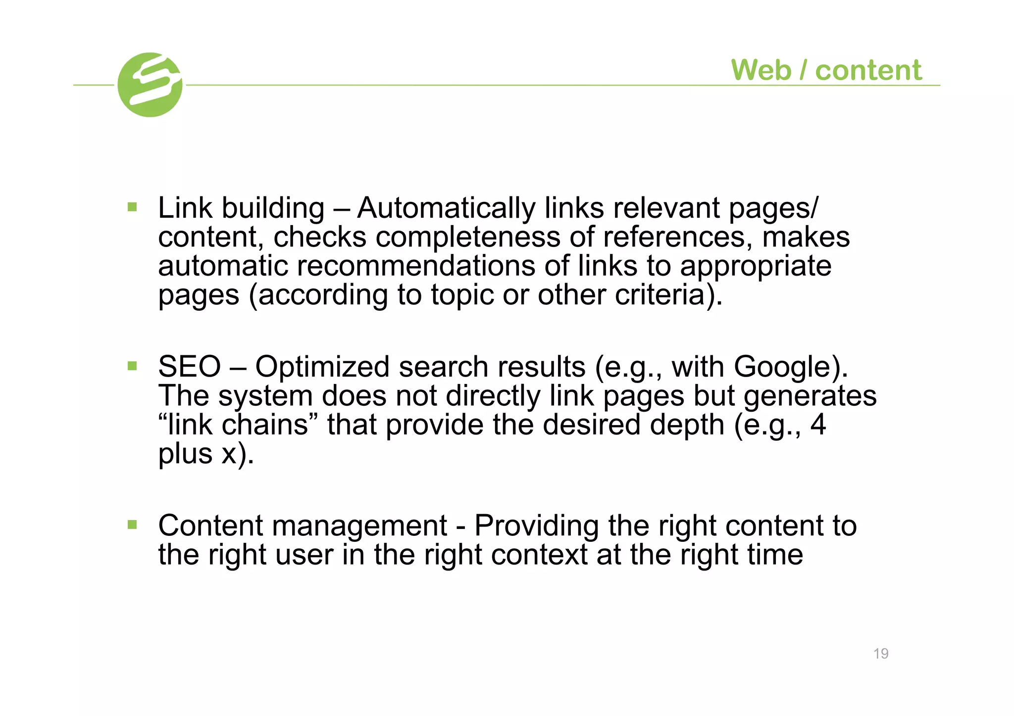 Web / content



§  Link building – Automatically links relevant pages/
    content, checks completeness of references, makes
    automatic recommendations of links to appropriate
    pages (according to topic or other criteria).

§  SEO – Optimized search results (e.g., with Google).
    The system does not directly link pages but generates
    “link chains” that provide the desired depth (e.g., 4
    plus x).

§  Content management - Providing the right content to
    the right user in the right context at the right time


                                                            19
 