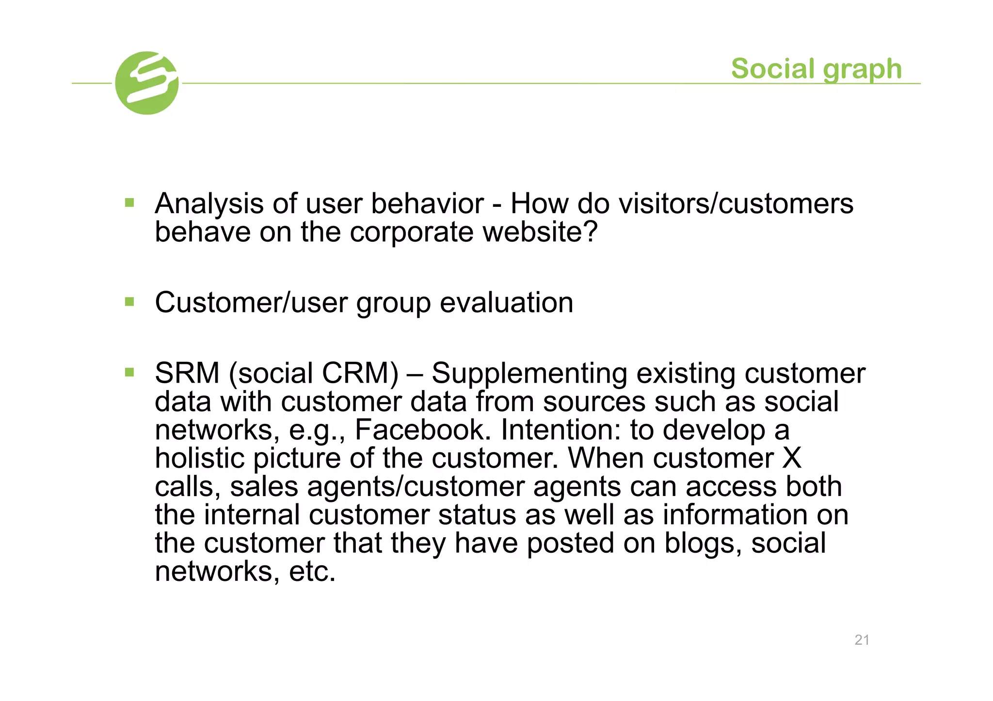 Social graph



§  Analysis of user behavior - How do visitors/customers
    behave on the corporate website?

§  Customer/user group evaluation

§  SRM (social CRM) – Supplementing existing customer
    data with customer data from sources such as social
    networks, e.g., Facebook. Intention: to develop a
    holistic picture of the customer. When customer X
    calls, sales agents/customer agents can access both
    the internal customer status as well as information on
    the customer that they have posted on blogs, social
    networks, etc.

                                                            21
 