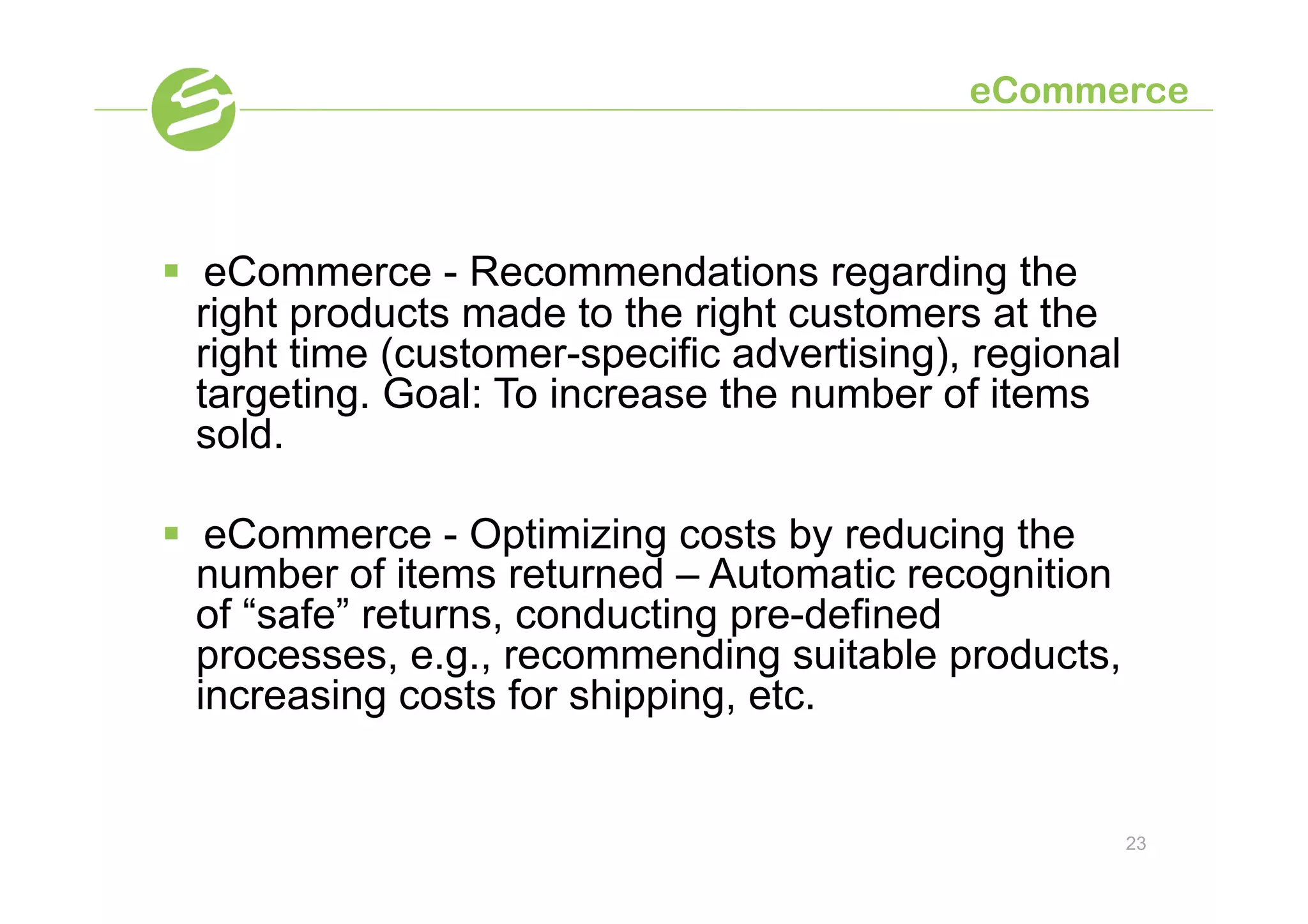 eCommerce



§  eCommerce - Recommendations regarding the
    right products made to the right customers at the
    right time (customer-specific advertising), regional
    targeting. Goal: To increase the number of items
    sold.

§  eCommerce - Optimizing costs by reducing the
    number of items returned – Automatic recognition
    of “safe” returns, conducting pre-defined
    processes, e.g., recommending suitable products,
    increasing costs for shipping, etc.


                                                           23
 