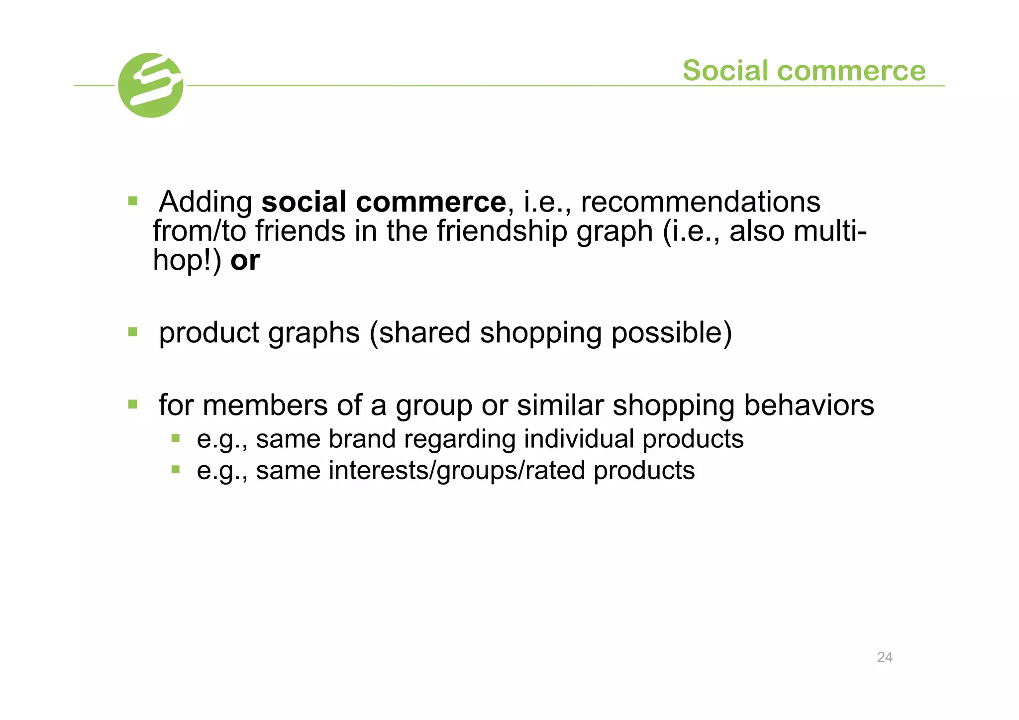 Social commerce



§  Adding social commerce, i.e., recommendations
    from/to friends in the friendship graph (i.e., also multi-
    hop!) or

§  product graphs (shared shopping possible)

§  for members of a group or similar shopping behaviors
   §  e.g., same brand regarding individual products
   §  e.g., same interests/groups/rated products




                                                                 24
 