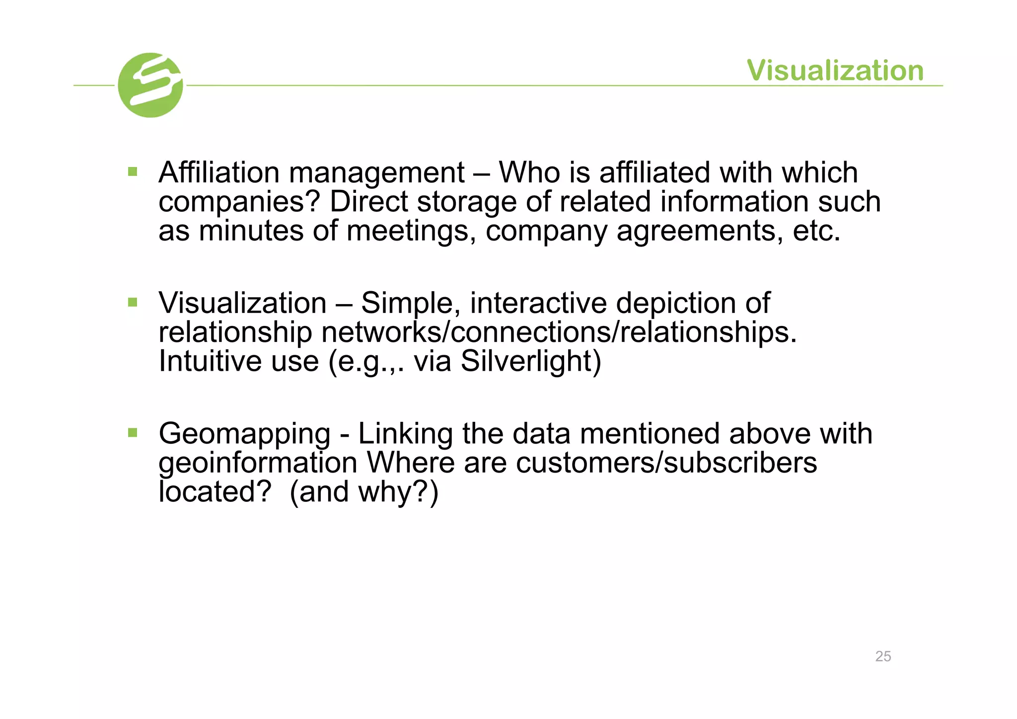 Visualization


§  Affiliation management – Who is affiliated with which
    companies? Direct storage of related information such
    as minutes of meetings, company agreements, etc.

§  Visualization – Simple, interactive depiction of
    relationship networks/connections/relationships.
    Intuitive use (e.g.,. via Silverlight)

§  Geomapping - Linking the data mentioned above with
    geoinformation Where are customers/subscribers
    located? (and why?)




                                                         25
 
