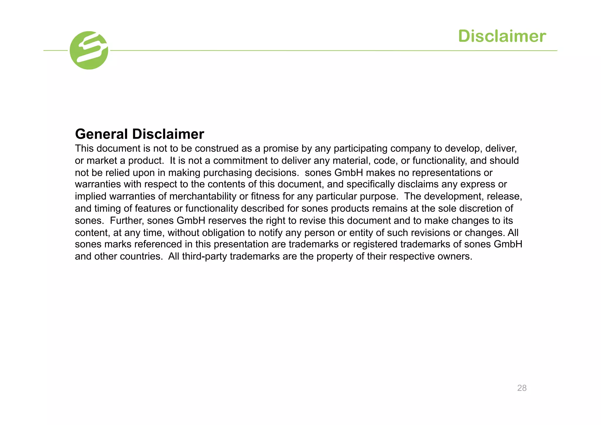 Disclaimer




General Disclaimer
This document is not to be construed as a promise by any participating company to develop, deliver,
or market a product. It is not a commitment to deliver any material, code, or functionality, and should
not be relied upon in making purchasing decisions. sones GmbH makes no representations or
warranties with respect to the contents of this document, and specifically disclaims any express or
implied warranties of merchantability or fitness for any particular purpose. The development, release,
and timing of features or functionality described for sones products remains at the sole discretion of
sones. Further, sones GmbH reserves the right to revise this document and to make changes to its
content, at any time, without obligation to notify any person or entity of such revisions or changes. All
sones marks referenced in this presentation are trademarks or registered trademarks of sones GmbH
and other countries. All third-party trademarks are the property of their respective owners.




                                                                                                       28
 