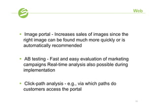 Web




§  Image portal - Increases sales of images since the
    right image can be found much more quickly or is
    automatically recommended

§  AB testing - Fast and easy evaluation of marketing
    campaigns Real-time analysis also possible during
    implementation

§  Click-path analysis - e.g., via which paths do
    customers access the portal

                                                         18
 
