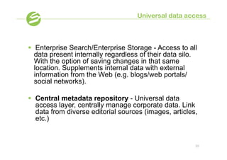 Universal data access



§  Enterprise Search/Enterprise Storage - Access to all
    data present internally regardless of their data silo.
    With the option of saving changes in that same
    location. Supplements internal data with external
    information from the Web (e.g. blogs/web portals/
    social networks).

§  Central metadata repository - Universal data
    access layer, centrally manage corporate data. Link
    data from diverse editorial sources (images, articles,
    etc.)


                                                         20
 
