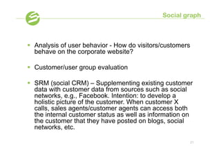 Social graph



§  Analysis of user behavior - How do visitors/customers
    behave on the corporate website?

§  Customer/user group evaluation

§  SRM (social CRM) – Supplementing existing customer
    data with customer data from sources such as social
    networks, e.g., Facebook. Intention: to develop a
    holistic picture of the customer. When customer X
    calls, sales agents/customer agents can access both
    the internal customer status as well as information on
    the customer that they have posted on blogs, social
    networks, etc.

                                                            21
 