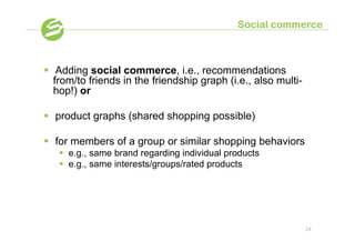 Social commerce



§  Adding social commerce, i.e., recommendations
    from/to friends in the friendship graph (i.e., also multi-
    hop!) or

§  product graphs (shared shopping possible)

§  for members of a group or similar shopping behaviors
   §  e.g., same brand regarding individual products
   §  e.g., same interests/groups/rated products




                                                                 24
 
