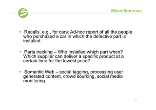 Miscellaneous



§  Recalls, e.g., for cars: Ad-hoc report of all the people
    who purchased a car in which the defective part is
    installed.

§  Parts tracking – Who installed which part when?
    Which supplier can deliver a specific product at a
    certain time for the lowest price?

§  Semantic Web – social tagging, processing user
    generated content, crowd sourcing, social media
    monitoring



                                                               26
 