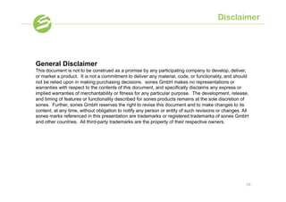 Disclaimer




General Disclaimer
This document is not to be construed as a promise by any participating company to develop, deliver,
or market a product. It is not a commitment to deliver any material, code, or functionality, and should
not be relied upon in making purchasing decisions. sones GmbH makes no representations or
warranties with respect to the contents of this document, and specifically disclaims any express or
implied warranties of merchantability or fitness for any particular purpose. The development, release,
and timing of features or functionality described for sones products remains at the sole discretion of
sones. Further, sones GmbH reserves the right to revise this document and to make changes to its
content, at any time, without obligation to notify any person or entity of such revisions or changes. All
sones marks referenced in this presentation are trademarks or registered trademarks of sones GmbH
and other countries. All third-party trademarks are the property of their respective owners.




                                                                                                       28
 