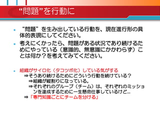 “問題”を行動に

   “問題”を生み出している行動を、現在進行形の具
    体的表現にしてください。
   考えにくかったら、問題がある状況であり続けるた
    めにやっている（意識的、無意識にかかわらず）こ
    とは何か？を考えてみてください。

   組織がサイロ化（タコツボ化）している気がする
     ⇒そうあり続けるためにどういう行動を続けている？
      ⇒組織が縦割りになっている。
      ⇒それぞれのグループ（チーム）は、それぞれのミッショ
       ンを達成するために一生懸命仕事しているけど…
     ⇒「専門知識ごとにチームを分ける」
 