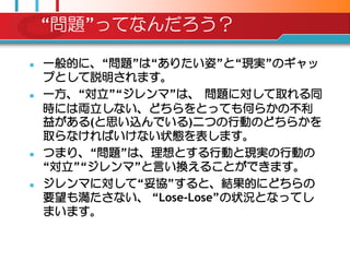 “問題”ってなんだろう？

   一般的に、“問題”は“ありたい姿”と“現実”のギャッ
    プとして説明されます。
   一方、“対立”“ジレンマ”は、 問題に対して取れる同
    時には両立しない、どちらをとっても何らかの丌利
    益がある(と思い込んでいる)二つの行動のどちらかを
    取らなければいけない状態を表します。
   つまり、“問題”は、理想とする行動と現実の行動の
    “対立”“ジレンマ”と言い換えることができます。
   ジレンマに対して“妥協”すると、結果的にどちらの
    要望も満たさない、 “Lose-Lose”の状況となってし
    まいます。
 